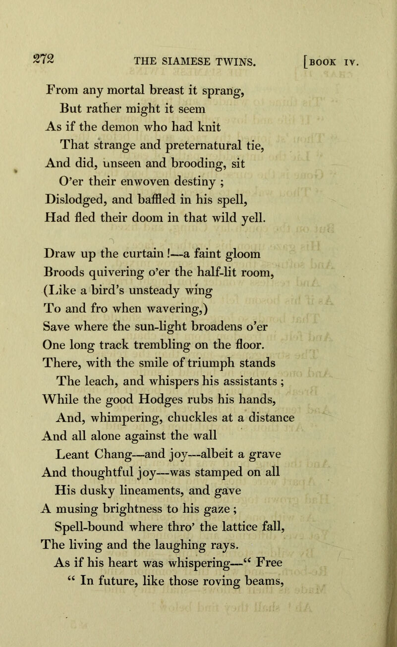 From any mortal breast it sprang, But rather might it seem As if the demon who had knit That strange and preternatural tie, And did, unseen and brooding, sit O’er their enwoven destiny ; Dislodged, and baffled in his spell, Had fled their doom in that wild yell. Draw up the curtain !—a faint gloom Broods quivering o’er the half-lit room, (Like a bird’s unsteady wing To and fro when wavering,) Save where the sun-light broadens o’er One long track trembling on the floor. There, with the smile of triumph stands The leach, and whispers his assistants ; While the good Hodges rubs his hands, And, whimpering, chuckles at a distance And all alone against the wall Leant Chang—and joy—albeit a grave And thoughtful joy—was stamped on all His dusky lineaments, and gave A musing brightness to his gaze; Spell-bound where thro’ the lattice fall, The living and the laughing rays. As if his heart was whispering—44 Free 4 6 In future, like those roving beams,