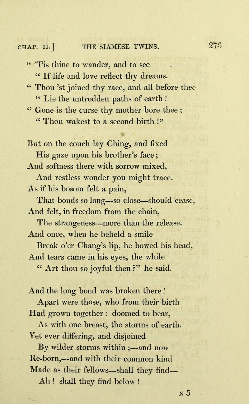 44 ’Tis thine to wander, and to see 44 If life and love reflect thy dreams. 44 Thou ’st joined thy race, and all before thee 44 Lie the untrodden paths of earth ! 44 Gone is the curse thy mother bore thee ; 44 Thou wakest to a second birth l” But on the couch lay Ching, and fixed His gaze upon his brother’s face; And softness there with sorrow mixed, And restless wonder you might trace. As if his bosom felt a pain. That bonds so long—so close—should cease, And felt, in freedom from the chain, The strangeness—more than the release. And once, when he beheld a smile Break o’er Chang’s lip, he bowed his head. And tears came in his eyes, the while 44 Art thou so joyful then ?” he said. And the long bond was broken there! Apart were those, who from their birth Had grown together : doomed to bear, As with one breast, the storms of earth. Yet ever differing, and disjoined By wilder storms within ;—and now Re-born,—and with their common kind Made as their fellows—shall they find— Ah ! shall they find below ! n 5