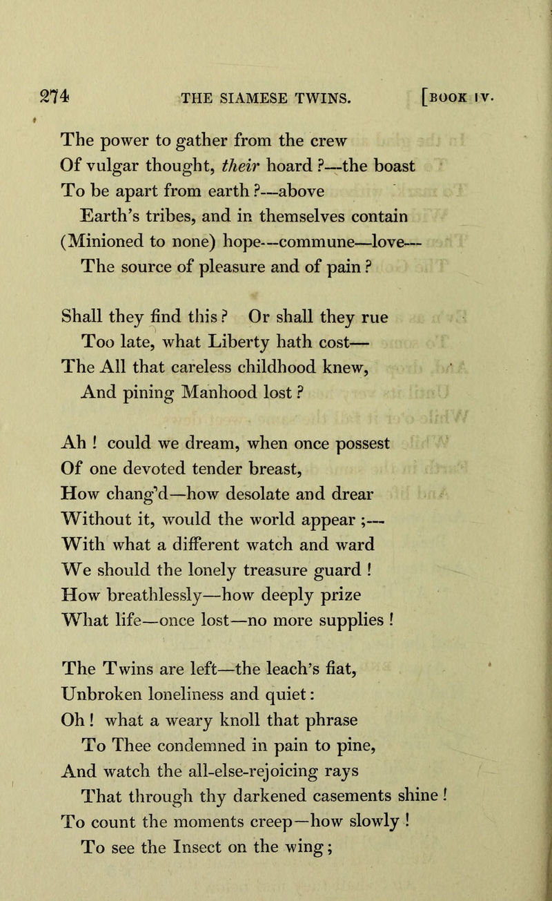 The power to gather from the crew Of vulgar thought, their hoard ?—the boast To be apart from earth ?—above Earth’s tribes, and in themselves contain (Minioned to none) hope—commune—love— The source of pleasure and of pain ? Shall they find this ? Or shall they rue Too late, what Liberty hath cost— The All that careless childhood knew, And pining Manhood lost ? Ah ! could we dream, when once possest Of one devoted tender breast, How chang’d—how desolate and drear Without it, would the world appear ;— With what a different watch and ward We should the lonely treasure guard ! How breathlessly—how deeply prize What life—once lost—no more supplies ! The Twins are left—the leach’s fiat, Unbroken loneliness and quiet: Oh ! what a weary knoll that phrase To Thee condemned in pain to pine, And watcb the all-else-rejoicing rays That through thy darkened casements shine! To count the moments creep—how slowly ! To see the Insect on the wing;