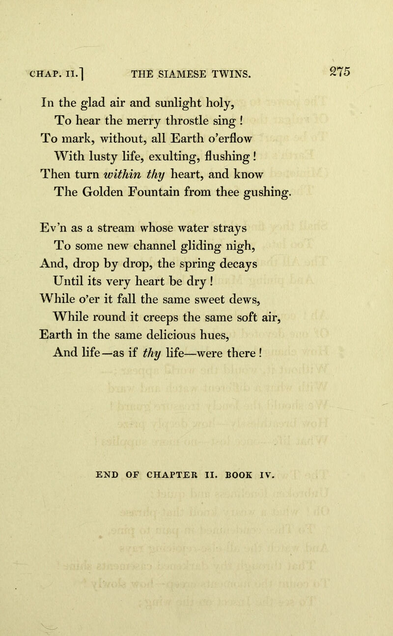 In the glad air and sunlight holy, To hear the merry throstle sing ! To mark, without, all Earth o’erflow With lusty life, exulting, flushing! Then turn within thy heart, and know The Golden Fountain from thee gushing. Ev’n as a stream whose water strays To some new channel gliding nigh, And, drop by drop, the spring decays Until its very heart be dry ! While o’er it fall the same sweet dews, While round it creeps the same soft air, Earth in the same delicious hues, And life —as if thy life—were there ! END OF CHAPTER II. BOOK IV.