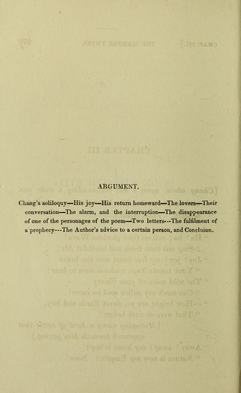 ARGUMENT. Chang’s soliloquy—His joy—His return homeward—The lovers—Their conversation—The alarm, and the interruption—The disappearance of one of the personages of the poem—Two letters-—The fulfilment of a prophecy—The Author’s advice to a certain person, and Concluion.