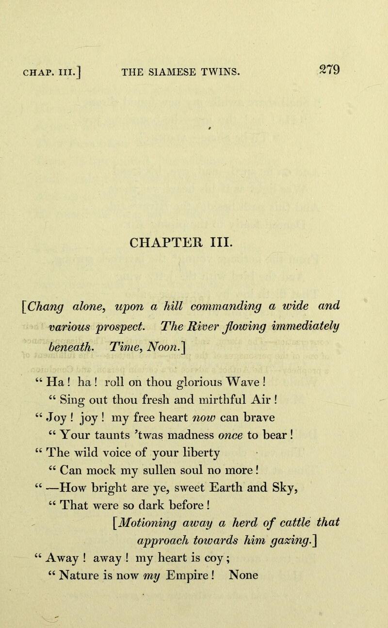 CHAPTER III. [Chang alone, upon a hill commanding a wide and various prospect. The River flowing immediately beneath. Time, Noon.] “ Ha ! ha ! roll on thou glorious Wave ! “ Sing out thou fresh and mirthful Air! “ Joy ! joy ! my free heart now can brave “ Your taunts ?twas madness once to bear! “The wild voice of your liberty “ Can mock my sullen soul no more! “ —How bright are ye, sweet Earth and Sky, “ That were so dark before! [Motioning away a herd of cattle that approach towards him gazing.] “ Away ! away ! my heart is coy; “ Nature is now my Empire ! None