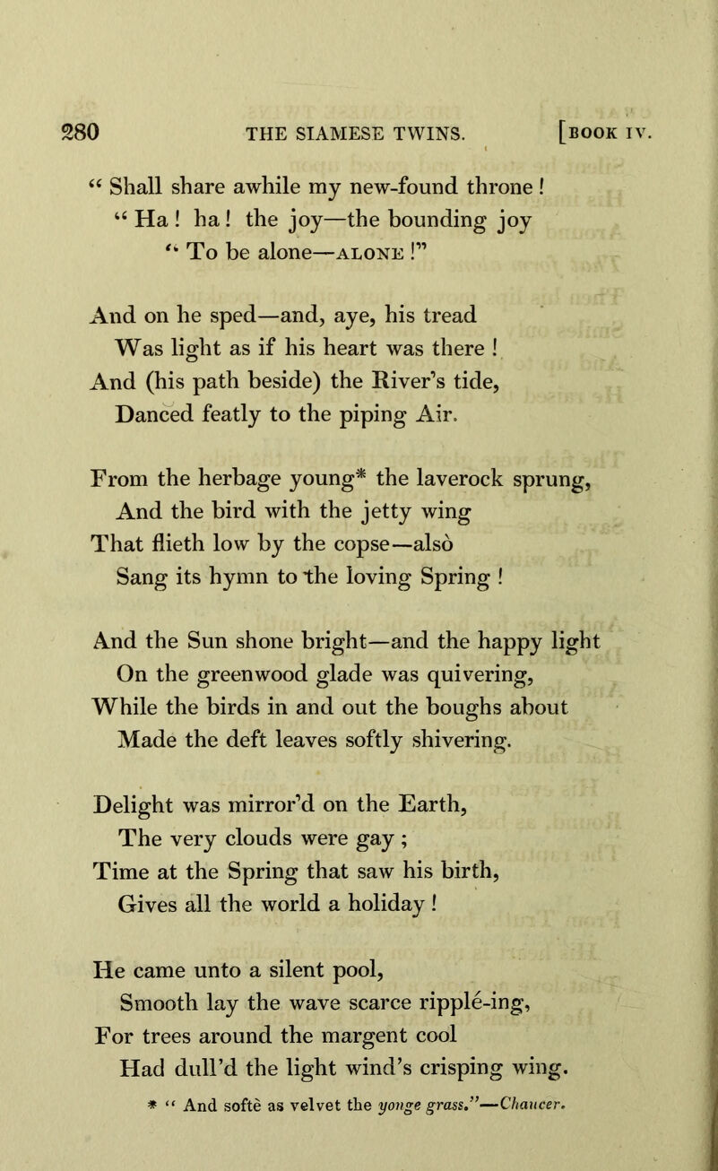 “ Shall share awhile my new-found throne! “ Ha ! ha ! the joy—the bounding joy To be alone—alone !” And on he sped—and, aye, his tread Was light as if his heart was there ! And (his path beside) the River’s tide, Danced featly to the piping Air, From the herbage young* the laverock sprung, And the bird with the jetty wing That flieth low by the copse—also Sang its hymn to the loving Spring ! And the Sun shone bright—and the happy light On the greenwood glade was quivering, While the birds in and out the boughs about Made the deft leaves softly shivering. Delight was mirror’d on the Earth, The very clouds were gay; Time at the Spring that saw his birth, Gives all the world a holiday! He came unto a silent pool, Smooth lay the wave scarce ripple-ing, For trees around the margent cool Had dull’d the light wind’s crisping wing. * “ And softe as velvet the yonge grass.”—Chaucer.