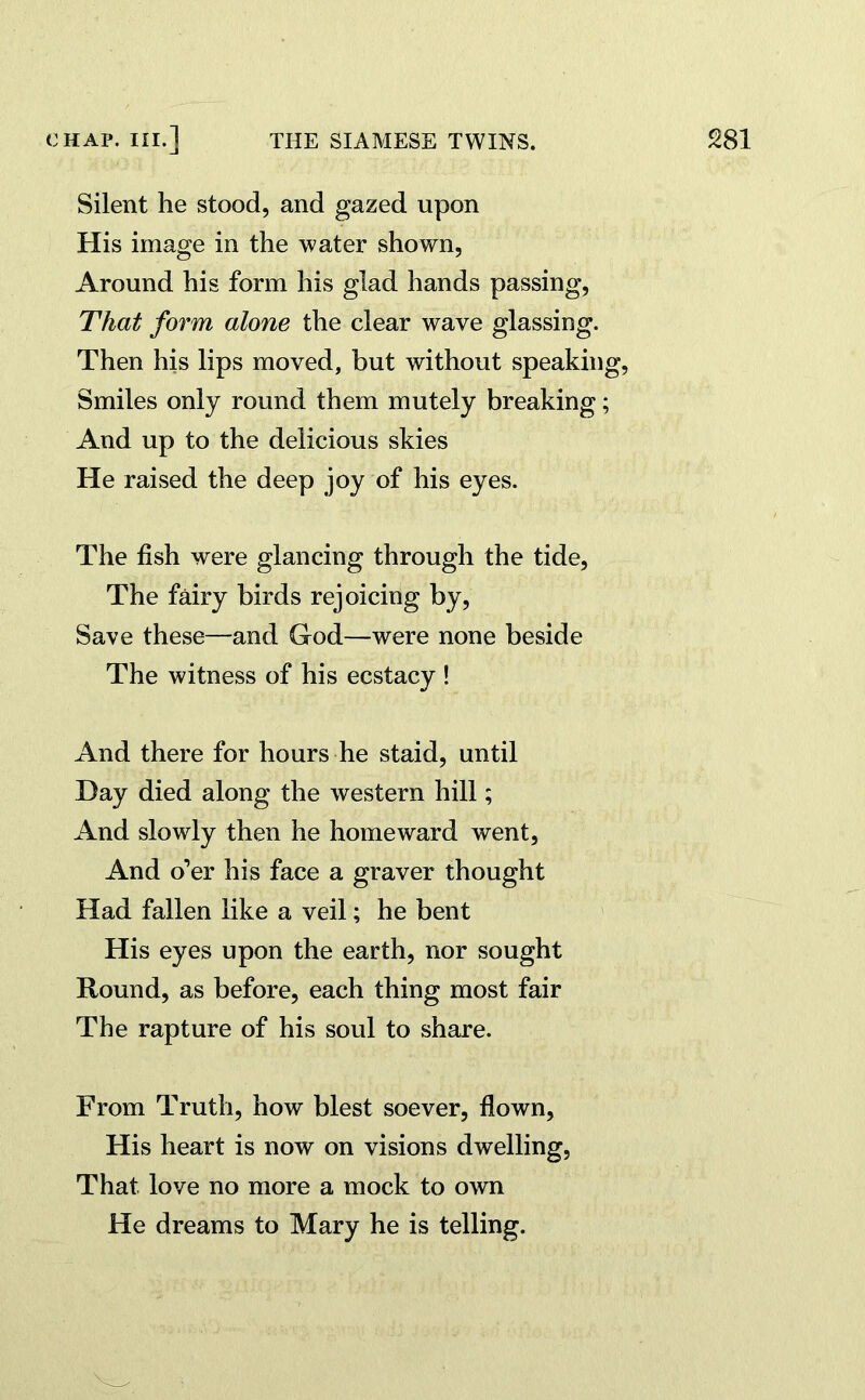 Silent he stood, and gazed upon His image in the water shown, Around his form his glad hands passing, That form alone the clear wave glassing. Then his lips moved, but without speaking, Smiles only round them mutely breaking; And up to the delicious skies He raised the deep joy of his eyes. The fish were glancing through the tide. The fairy birds rejoicing by, Save these—and God—were none beside The witness of his ecstacy ! And there for hours he staid, until Day died along the western hill; And slowly then he homeward went. And o’er his face a graver thought Had fallen like a veil; he bent His eyes upon the earth, nor sought Round, as before, each thing most fair The rapture of his soul to share. From Truth, how blest soever, flown. His heart is now on visions dwelling, That love no more a mock to own He dreams to Mary he is telling.