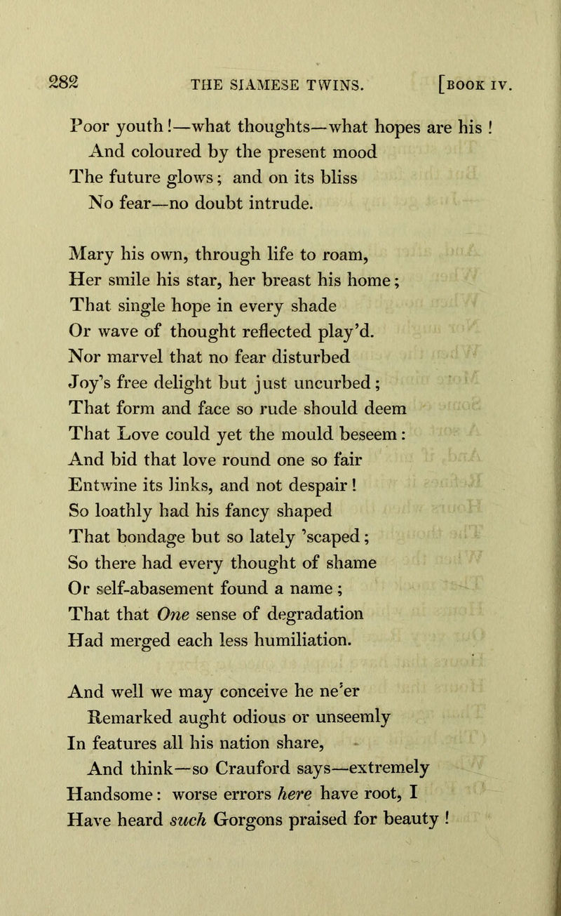 Poor youth !—what thoughts—what hopes are his ! And coloured by the present mood The future glows; and on its bliss No fear—no doubt intrude. Mary his own, through life to roam, Her smile his star, her breast his home; That single hope in every shade Or wave of thought reflected play’d. Nor marvel that no fear disturbed Joy’s free delight but just uncurbed; That form and face so rude should deem That Love could yet the mould beseem: And bid that love round one so fair Entwine its Jinks, and not despair! So loathly had his fancy shaped That bondage but so lately ’scaped; So there had every thought of shame Or self-abasement found a name; That that One sense of degradation Had merged each less humiliation. And well we may conceive he ne’er Remarked aught odious or unseemly In features all his nation share, And think—so Crauford says—extremely Handsome: worse errors here have root, I Have heard such Gorgons praised for beauty !