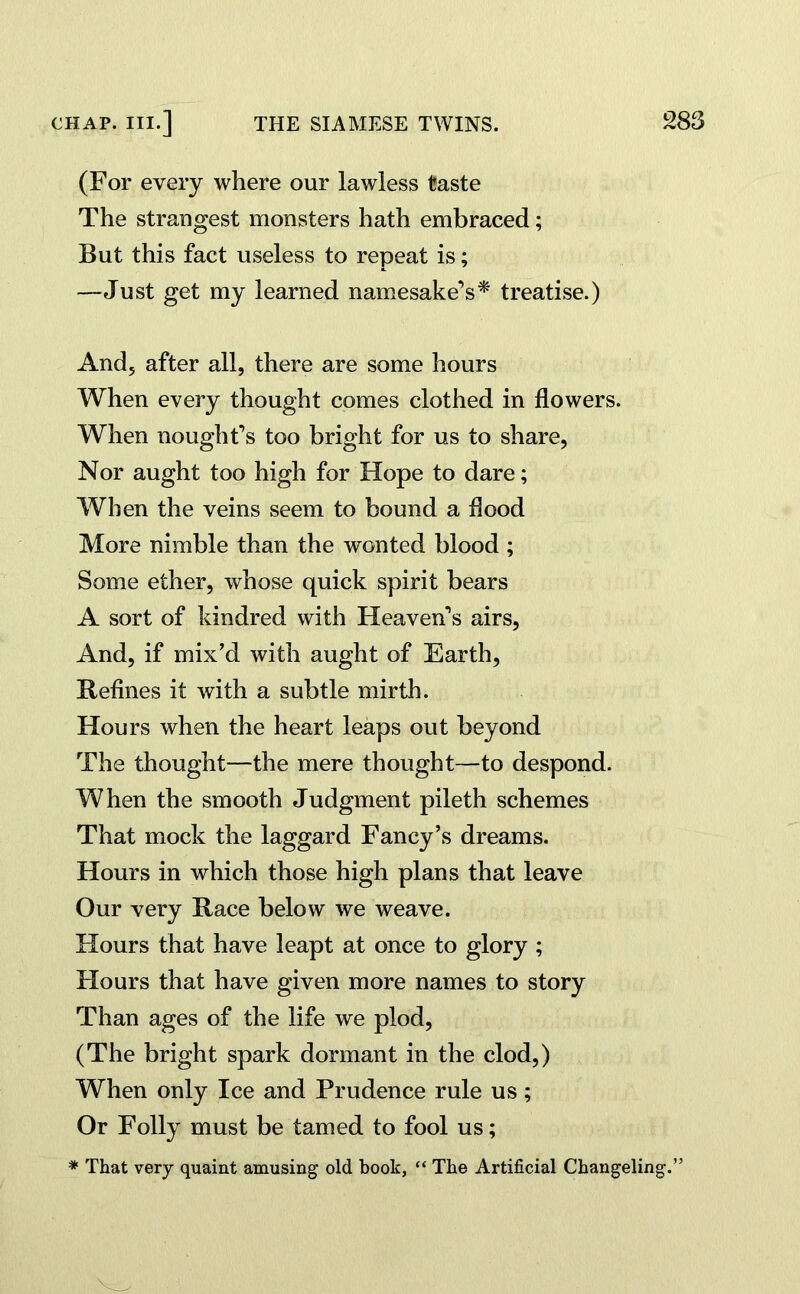 (For every where our lawless taste The strangest monsters hath embraced; But this fact useless to repeat is; —Just get my learned namesake’s* treatise.) And, after all, there are some hours When every thought comes clothed in flowers. When nought’s too bright for us to share, Nor aught too high for Hope to dare; When the veins seem to bound a flood More nimble than the wonted blood ; Some ether, whose quick spirit bears A sort of kindred with Heaven’s airs, And, if mix'd with aught of Earth, Refines it with a subtle mirth. Hours when the heart leaps out beyond The thought—the mere thought—to despond. When the smooth Judgment pileth schemes That mock the laggard Fancy’s dreams. Hours in which those high plans that leave Our very Race below we weave. Hours that have leapt at once to glory ; Flours that have given more names to story Than ages of the life we plod, (The bright spark dormant in the clod,) When only Ice and Prudence rule us; Or Folly must be tamed to fool us; * That very quaint amusing old book, “ The Artificial Changeling.”