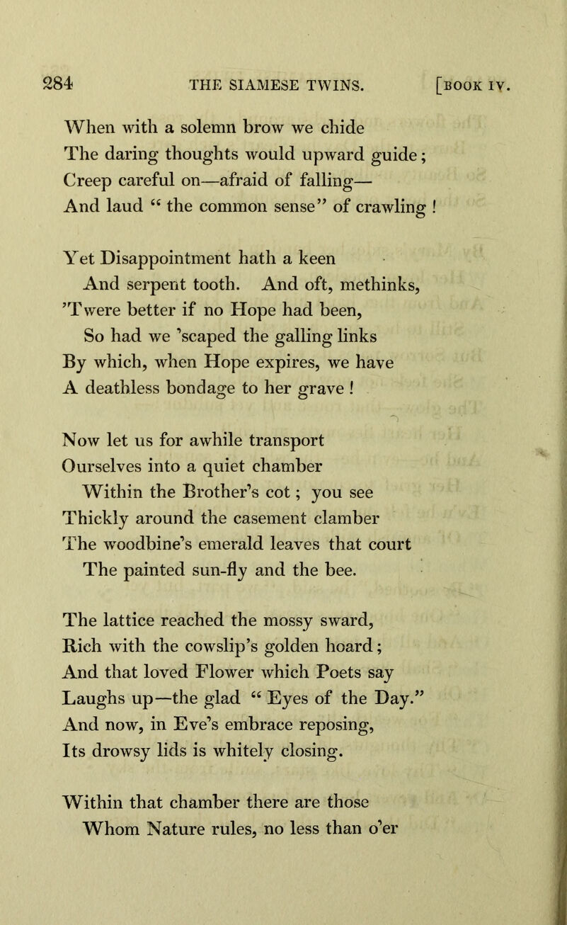 When with a solemn brow we chide The daring thoughts would upward guide; Creep careful on—afraid of falling— And laud 44 the common sense” of crawling ! o Yet Disappointment hath a keen And serpent tooth. And oft, methinks, ’Twere better if no Hope had been, So had we ’scaped the galling links By which, when Hope expires, we have A deathless bondage to her grave ! •s ' ” Now let us for awhile transport Ourselves into a quiet chamber Within the Brother’s cot; you see Thickly around the casement clamber The ^woodbine’s emerald leaves that court The painted sun-fly and the bee. The lattice reached the mossy sward, Rich with the cowslip’s golden hoard; And that loved Flower which Poets say Laughs up—the glad 44 Eyes of the Day.” And now, in Eve’s embrace reposing, Its drowsy lids is whitely closing. Within that chamber there are those Whom Nature rules, no less than o’er