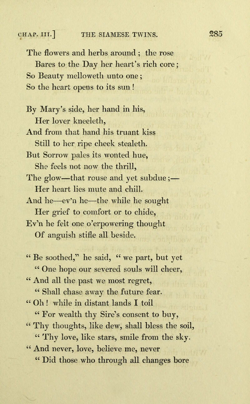 The flowers and herbs around ; the rose Bares to the Day her heart’s rich core; So Beauty melloweth unto one; So the heart opens to its sun ! By Mary’s side, her hand in his, Her lover kneeleth, And from that hand his truant kiss Still to her ripe cheek stealeth. But Sorrow pales its wonted hue, She feels not now the thrill, The glow—that rouse and yet subdue;— Her heart lies mute and chill. And he—ev’n he—the while he sought Her grief to comfort or to chide, Ev’n he felt one o’erpowering thought Of anguish stifle all beside. 44 Be soothed,” he said, 44 we part, but yet 44 One hope our severed souls will cheer, 44 And all the past we most regret, 44 Shall chase away the future fear. 44 Oh ! while in distant lands I toil 44 For wealth thy Sire’s consent to buy, 44 Thy thoughts, like dew, shall bless the soil, 44 Thy love, like stars, smile from the sky. 44 And never, love, believe me, never 44 Did those who through all changes bore
