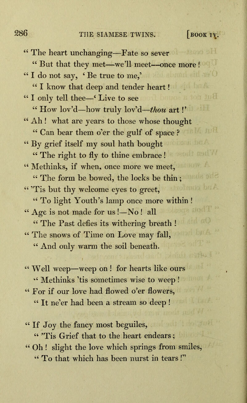 44 The heart unchanging—Fate so sever 44 But that they met—we’ll meet—once more ! 441 do not say, 4 Be true to me,’ 441 know that deep and tender heart! 441 only tell thee—4 Live to see 44 How lov’d—how truly lov’d—thou art V 44 x\h ! what are years to those whose thought 44 Can bear them o’er the gulf of space ? 44 By grief itself my soul hath bought 44 The right to fly to thine embrace! 44 Methinks, if when, once more we meet, 44 The form be bowed, the locks be thin; 44 ’Tis but thy welcome eyes to greet, 44 To light Youth’s lamp once more within ! 44 Age is not made for us !—No ! all 44 The Past defies its withering breath ! 44 The snows of Time on Love may fall, 44 And only warm the soil beneath. f 44 Well weep—weep on ! for hearts like ours fc4 Methinks ’tis sometimes wise to weep ! 44 For if our love had flowed o’er flowers, 44 It ne’er had been a stream so deep ! 44 If Joy the fancy most beguiles, 44 ’Tis Grief that to the heart endears; 44 Oh ! slight the love which springs from smiles, 44 To that which has been nurst in tears!”