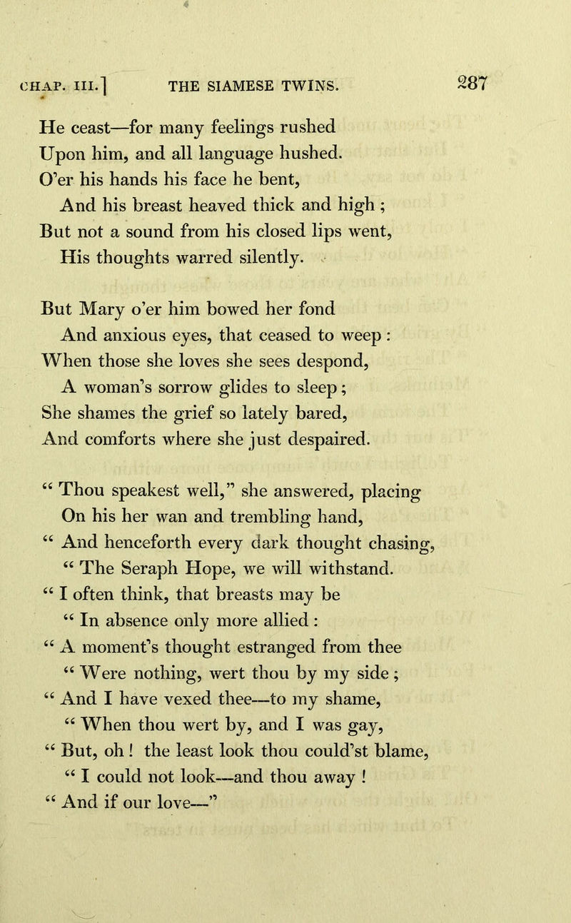 He ceast—for many feelings rushed Upon him, and all language hushed. O’er his hands his face he bent, And his breast heaved thick and high ; But not a sound from his closed lips went, His thoughts warred silently. But Mary o’er him bowed her fond And anxious eyes, that ceased to weep : When those she loves she sees despond, A woman’s sorrow glides to sleep; She shames the grief so lately bared, And comforts where she just despaired. “ Thou speakest well,” she answered, placing On his her wan and trembling hand, “ And henceforth every dark thought chasing, “ The Seraph Hope, we will withstand. “ I often think, that breasts may be “ In absence only more allied: 66 A moment’s thought estranged from thee “ Were nothing, wert thou by my side; “ And I have vexed thee—to my shame, “ When thou wert by, and I was gay, “But, oh ! the least look thou could’st blame, “ I could not look—and thou away ! “ And if our love—”