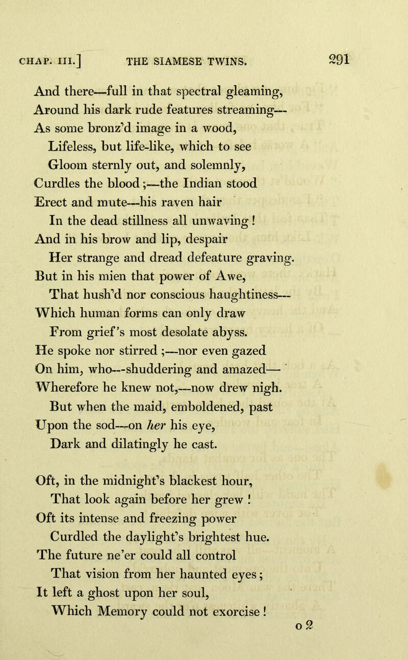 And there—full in that spectral gleaming, Around his dark rude features streaming— As some bronz’d image in a wood, Lifeless, but life-like, which to see Gloom sternly out, and solemnly. Curdles the bloodthe Indian stood Erect and mute—his raven hair In the dead stillness all unwaving! And in his brow and lip, despair Her strange and dread defeature graving. But in his mien that power of Awe, That hush’d nor conscious haughtiness— Which human forms can only draw From grief’s most desolate abyss. He spoke nor stirred ;—nor even gazed On him, who—shuddering and amazed— Wherefore he knew not,—now drew nigh. But when the maid, emboldened, past Upon the sod—-on her his eye, Dark and dilatingly he cast. Oft, in the midnight’s blackest hour, That look again before her grew ! Oft its intense and freezing power Curdled the daylight’s brightest hue. The future ne’er could all control That vision from her haunted eyes; It left a ghost upon her soul, Which Memory could not exorcise!
