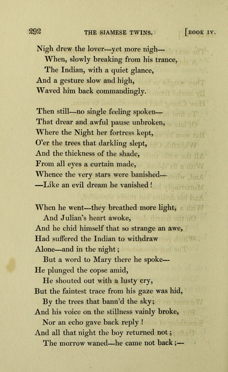 Nigh drew the lover—yet more nigh— When, slowly breaking from his trance, The Indian, with a quiet glance, And a gesture slow and high, Waved him back commandingly. Then still—no single feeling spoken— That drear and awful pause unbroken, Where the Night her fortress kept, O’er the trees that darkling slept, And the thickness of the shade, From all eyes a curtain made, Whence the very stars were banished— —Like an evil dream he vanished! When he went—they breathed more light, And Julian’s heart awoke, And he chid himself that so strange an awe. Had suffered the Indian to withdraw Alone—and in the night; But a word to Mary there he spoke— He plunged the copse amid, He shouted out with a lusty cry, But the faintest trace from his gaze was hid, By the trees that bann’d the sky; And his voice on the stillness vainly broke. Nor an echo gave back reply ! And all that night the boy returned not; The morrow waned—he came not back;—