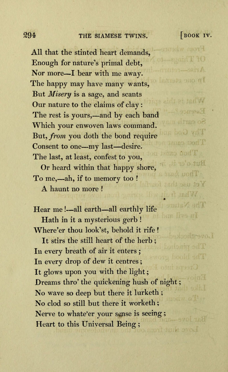 All that the stinted heart demands. Enough for nature’s primal debt, Nor more—I bear with me away. The happy may have many wants, But Misery is a sage, and scants Our nature to the claims of clay: The rest is yours,—and by each band Which your enwoven laws command. But, from you doth the bond require Consent to one—my last—desire. The last, at least, confest to you, Or heard within that happy shore. To me,—ah, if to memory too ? A haunt no more l Hear me !—all earth—all earthly life Hath in it a mysterious gerb ! Where'er thou look’st, behold it rife ! It stirs the still heart of the herb ; In every breath of air it enters ; In every drop of dew it centres; It glows upon you with the light; Dreams thro’ the quickening hush of night; No wave so deep but there it lurketh ; No clod so still but there it worketh; Nerve to whate’er your sense is seeing; Heart to this Universal Being ;