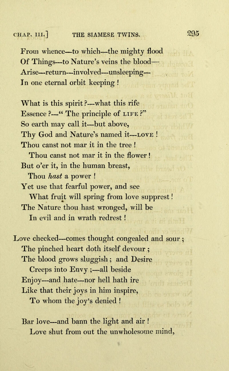 From whence—to which—the mighty flood Of Things—to Nature’s veins the blood— Arise—return—involved—unsleeping— In one eternal orbit keeping ! What is this spirit ?—what this rife Essence ?—“ The principle of life ?” So earth may call it—but above, Thy God and Nature’s named it—love ! Thou canst not mar it in the tree ! Thou canst not mar it in the flower! But o’er it, in the human breast, Thou hast a power ! Yet use that fearful power, and see What fruit will spring from love supprest! The Nature thou hast wronged, will be In evil and in wrath redrest! Love checked—comes thought congealed and sour ; The pinched heart doth itself devour ; The blood grows sluggish; and Desire Creeps into Envy ;—all beside Enjoy—and hate—nor hell hath ire Like that their joys in him inspire, To whom the joy’s denied ! Bar love—and bann the light and air ! Love shut from out the unwholesome mind,