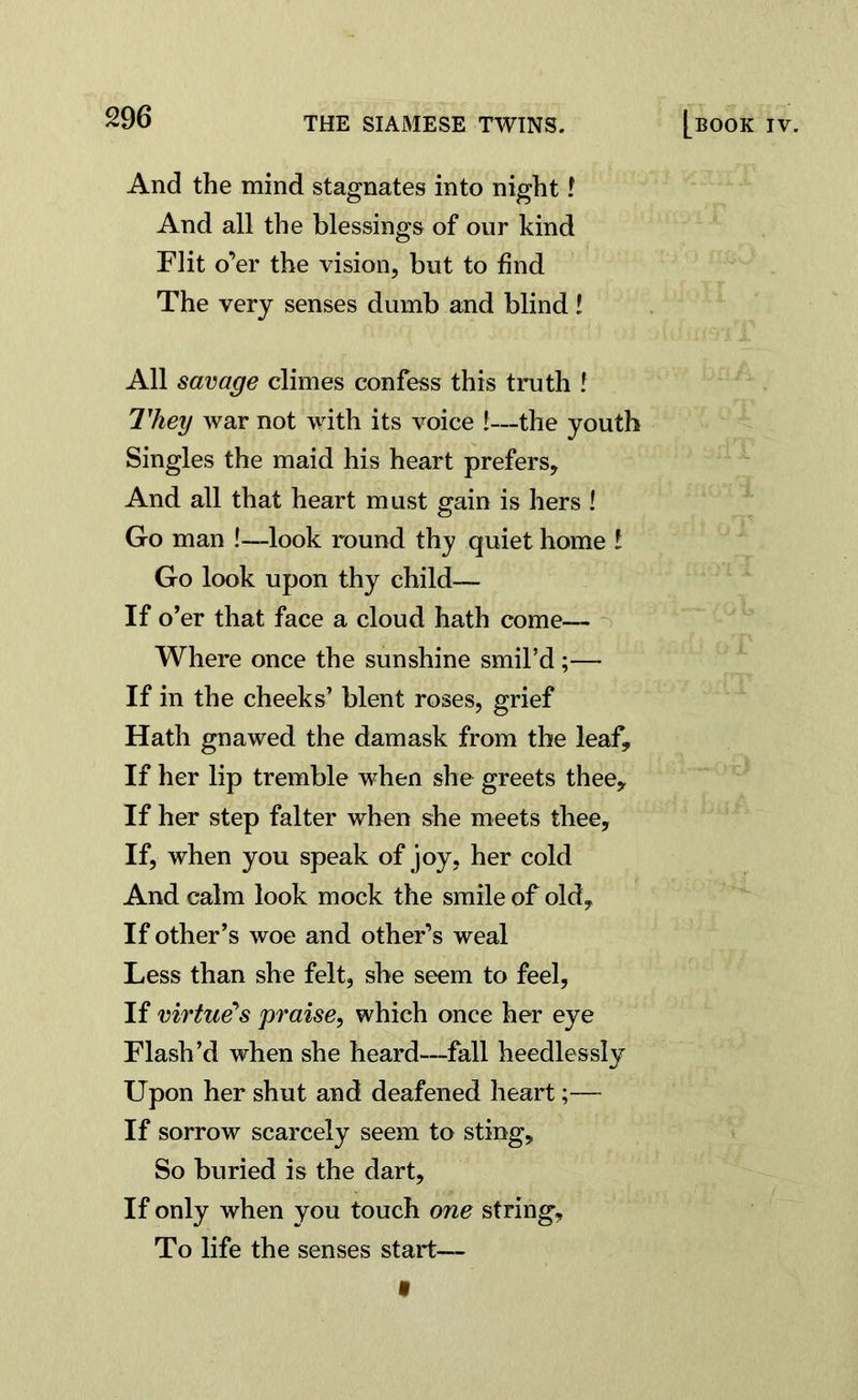 And the mind stagnates into night .r And all the blessings of our kind Flit o’er the vision, but to find The very senses dumb and blind! All savage climes confess this truth ! 7'hey war not with its voice !—the youth Singles the maid his heart prefers. And all that heart must gain is hers ! Go man !—look round thy quiet home l Go look upon thy child— If o’er that face a cloud hath come— Where once the sunshine smil’d ;— If in the cheeks’ blent roses, grief Hath gnawed the damask from the leaf. If her lip tremble when she greets thee. If her step falter when she meets thee. If, when you speak of joy, her cold And calm look mock the smile of old. If other’s woe and other’s weal Less than she felt, she seem to feel, If virtue's praise, which once her eye Flash’d when she heard—fall heedlessly Upon her shut and deafened heart;— If sorrow scarcely seem to sting. So buried is the dart. If only when you touch one string. To life the senses start— t