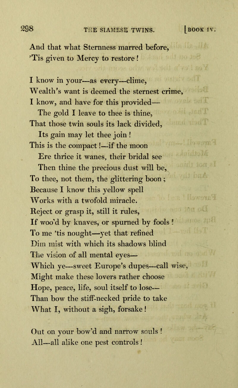 And that what Sternness marred before, ’Tis given to Mercy to restore! I know in your—as every—clime, Wealth’s want is deemed the sternest crime, I know, and have for this provided— The gold I leave to thee is thine, That those twin souls its lack divided, Its gain may let thee join ! This is the compact!—if the moon Ere thrice it wanes, their bridal see Then thine the precious dust will be. To thee, not them, the glittering boon ; Because I know this yellow spell Works with a twofold miracle. Reject or grasp it, still it rules, If woo’d by knaves, or spurned by fools ! To me ’tis nought—yet that refined Dim mist with which its shadows blind The vision of all mental eyes— Which ye—sweet Europe’s dupes—call wise. Might make these lovers rather choose Hope, peace, life, soul itself to lose— Than bow the stiff-necked pride to take What I, without a sigh, forsake! Out on your bow’d and narrow souls ! All—all alike one pest controls!