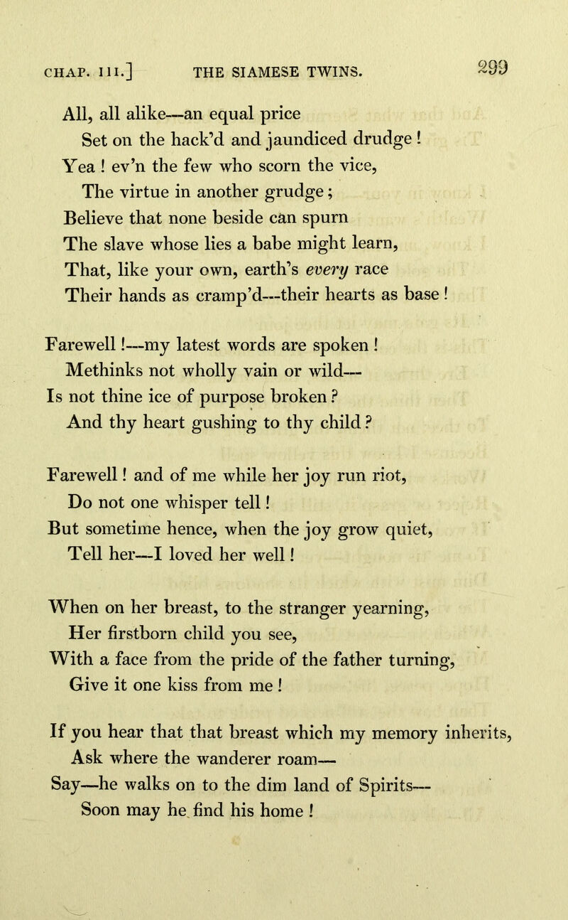 All, all alike—an equal price Set on the hack’d and jaundiced drudge ! Yea ! ev’n the few who scorn the vice, The virtue in another grudge; Believe that none beside can spurn The slave whose lies a babe might learn, That, like your own, earth’s every race Their hands as cramp’d—their hearts as base ! Farewell!—my latest words are spoken ! Methinks not wholly vain or wild— Is not thine ice of purpose broken ? And thy heart gushing to thy child ? Farewell! and of me while her joy run riot, Do not one whisper tell! But sometime hence, when the joy grow quiet, Tell her—I loved her well! When on her breast, to the stranger yearning, Her firstborn child you see, With a face from the pride of the father turning, Give it one kiss from me ! If you hear that that breast which my memory inherits, Ask where the wanderer roam— Say—he walks on to the dim land of Spirits— Soon may he find his home !