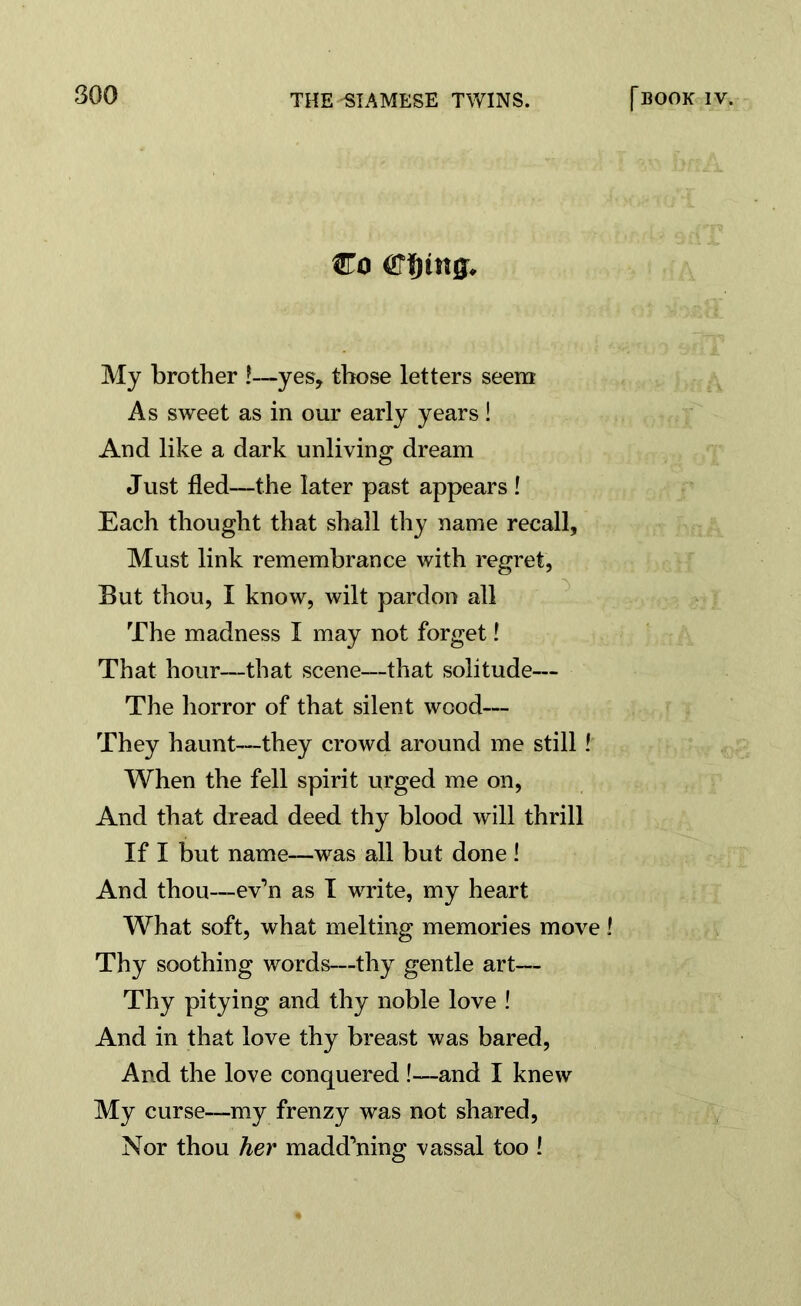 Co Cljmg, My brother !—yes, those letters seem As sweet as in our early years! And like a dark unliving dream Just fled—the later past appears ! Each thought that shall thy name recall. Must link remembrance with regret, But thou, I know, wilt pardon all The madness I may not forget! That hour—that scene—that solitude— The horror of that silent wood— They haunt—they crowd around me still ! When the fell spirit urged me on, And that dread deed thy blood will thrill If I but name—was all but done ! And thou—ev’n as I write, my heart What soft, what melting memories move ! Thy soothing words—thy gentle art— Thy pitying and thy noble love ! And in that love thy breast was bared, And the love conquered !—and I knew My curse—my frenzy was not shared, Nor thou her madd’ning vassal too !