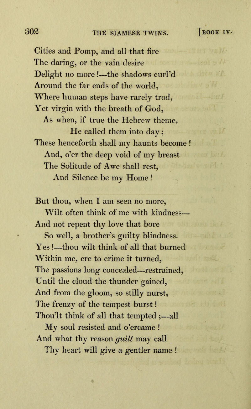 Cities and Pomp, and all that fire The daring, or the vain desire Delight no more !—the shadows curl’d Around the far ends of the world, Where human steps have rarely trod, Yet virgin with the breath of God, As when, if true the Hebrew theme, He called them into day; These henceforth shall my haunts become ! And, o’er the deep void of my breast The Solitude of Awe shall rest, And Silence be my Home ! But thou, when I am seen no more, Wilt often think of me with kindness— And not repent thy love that bore So well, a brother’s guilty blindness. Yes !—thou wilt think of all that burned Within me, ere to crime it turned, The passions long concealed—restrained. Until the cloud the thunder gained, And from the gloom, so stilly nurst, The frenzy of the tempest burst! Thou’lt think of all that tempted ;—all My soul resisted and o’ercame ! And what thy reason guilt may call Thy heart will give a gentler name !