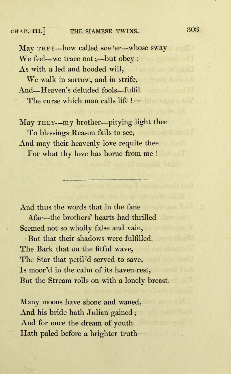 May they—how called soe ’er—whose sway We feel—we trace not;—but obey : As with a led and hooded will, We walk in sorrow, and in strife, And—Heaven’s deluded fools—fulfil The curse which man calls life ! — May they—my brother—pitying light thee To blessings Reason fails to see, And may their heavenly love requite thee For what thy love has borne from me ! And thus the words that in the fane Afar—the brothers’ hearts had thrilled Seemed not so wholly false and vain, v But that their shadows were fulfilled. The Bark that on the fitful wave, The Star that periled served to save, Is moor’d in the calm of its haven-rest, But the Stream rolls on with a lonely breast. Many moons have shone and waned. And his bride hath Julian gained; And for once the dream of youth Hath paled before a brighter truth—
