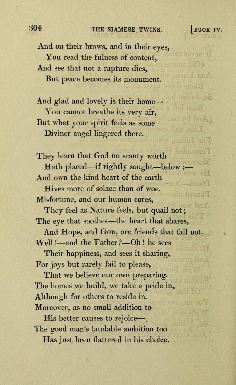 And on their brows, and in their eyes. You read the fulness of content, And see that not a rapture dies, But peace becomes its monument. And glad and lovely is their home— You cannot breathe its very air, But what your spirit feels as some Diviner angel lingered there. They learn that God no scanty worth Hath placed—if rightly sought—below~ And own the kind heart of the earth Hives more of solace than of woe. Misfortune, and our human cares, They feel as Nature feels, but quail not; The eye that soothes—the heart that shares, And Hope, and God, are friends that fail not. Well!—and the Father ?—Oh ! he sees Their happiness, and sees it sharing, For joys but rarely fail to please, That we believe our own preparing. The homes we build, we take a pride in. Although for others to reside in. Moreover, as no small addition to His better causes to rejoice—t The good man’s laudable ambition too Has just been flattered in his choice.