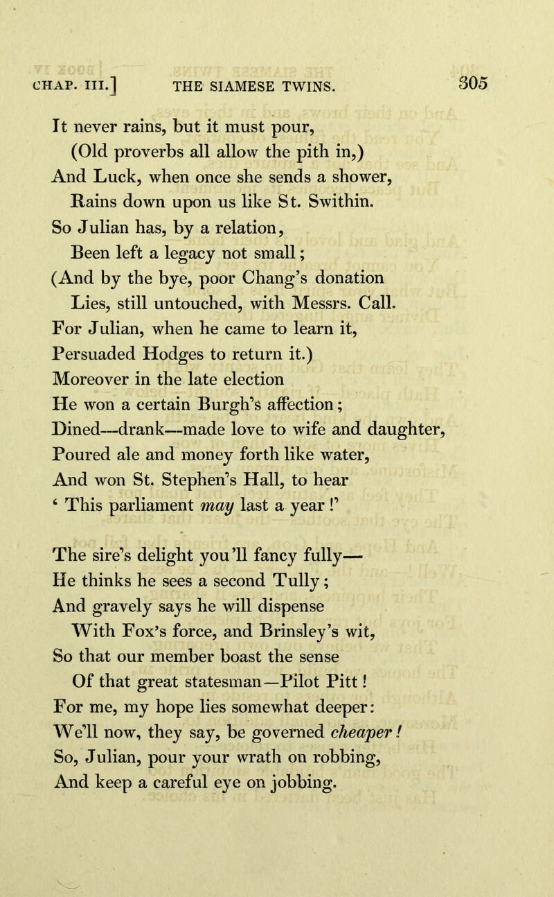 It never rains, but it must pour, (Old proverbs all allow the pith in,) And Luck, when once she sends a shower, Rains down upon us like St. Swithin. So Julian has, by a relation, Been left a legacy not small; (And by the bye, poor Chang’s donation Lies, still untouched, with Messrs. Call. For Julian, when he came to learn it, Persuaded Hodges to return it.) Moreover in the late election He won a certain Burgh’s affection; Dined—drank—made love to wife and daughter, Poured ale and money forth like water, And won St. Stephen’s Hall, to hear 4 This parliament may last a year!’ The sire’s delight you’ll fancy fully— He thinks he sees a second Tully; And gravely says he will dispense With Fox’s force, and Brinsley’s wit. So that our member boast the sense Of that great statesman—Pilot Pitt! For me, my hope lies somewhat deeper: We’ll now, they say, be governed cheaper! So, Julian, pour your wrath on robbing, And keep a careful eye on jobbing.