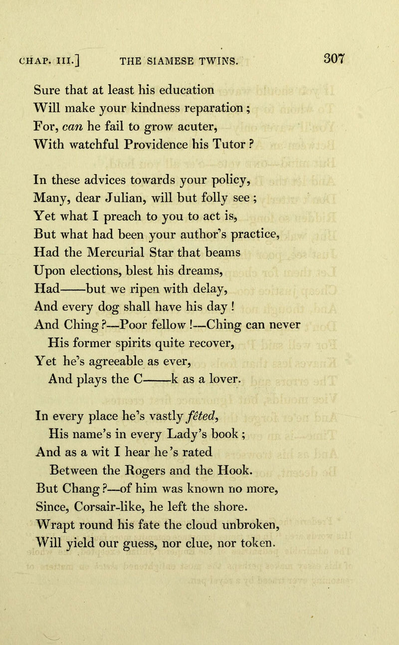 CHAP. III.] THE SIAMESE TWINS. Sure that at least his education Will make your kindness reparation ; For, can he fail to grow acuter, With watchful Providence his Tutor ? In these advices towards your policy, Many, dear Julian, will but folly see ; Yet what I preach to you to act is, But what had been your author’s practice, Had the Mercurial Star that beams Upon elections, blest his dreams, Had but we ripen with delay, And every dog shall have his day ! And Ching ?—Poor fellow !—Ching can never His former spirits quite recover, Yet he’s agreeable as ever, And plays the C k as a lover. In every place he’s vastly feted, His name’s in every Lady’s book; And as a wit I hear he’s rated Between the Rogers and the Hook. But Chang ?—of him was known no more, Since, Corsair-like, he left the shore. Wrapt round his fate the cloud unbroken, Will yield our guess, nor clue, nor token.