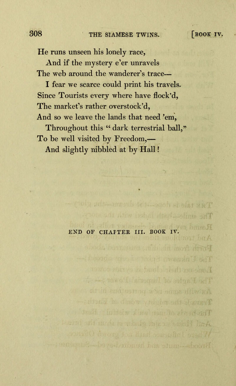 He runs unseen his lonely race, And if the mystery e’er unravels The web around the wanderer’s trace— I fear we scarce could print his travels. Since Tourists every where have flock’d, The market’s rather overstock’d, And so we leave the lands that need ’em, Throughout this “ dark terrestrial ball,” To be well visited by Freedom,— And slightly nibbled at by Hall! END OF CHAfTER III. BOOK IV.