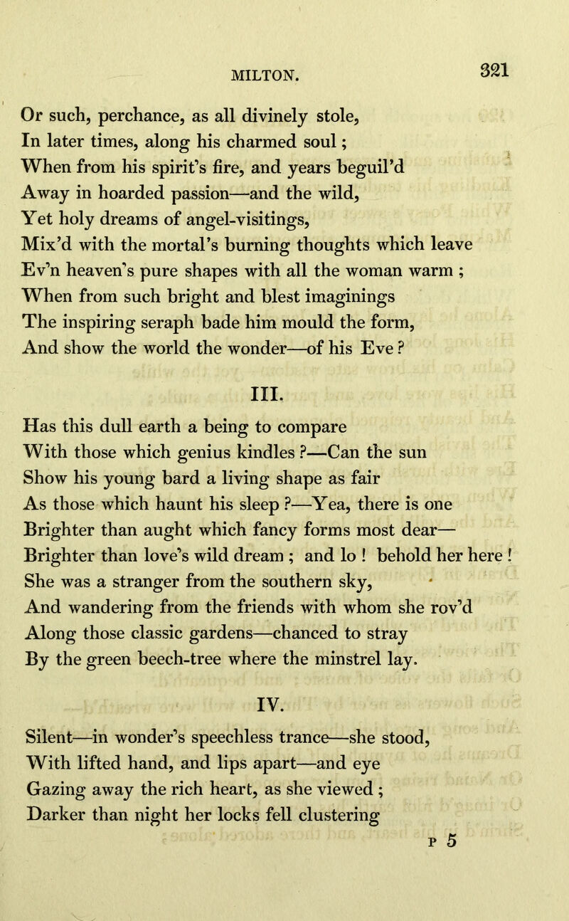 Or such, perchance, as all divinely stole, In later times, along his charmed soul; When from his spirit’s fire, and years beguil’d Away in hoarded passion—-and the wild, Yet holy dreams of angel-visitings, Mix’d with the mortal’s burning thoughts which leave Ev’n heaven’s pure shapes with all the woman warm ; When from such bright and blest imaginings The inspiring seraph bade him mould the form, And show the world the wonder—of his Eve ? III. Has this dull earth a being to compare With those which genius kindles ?—Can the sun Show his young bard a living shape as fair As those which haunt his sleep ?—Yea, there is one Brighter than aught which fancy forms most dear— Brighter than love’s wild dream ; and lo ! behold her here ! She was a stranger from the southern sky, And wandering from the friends with whom she rov’d Along those classic gardens—chanced to stray By the green beech-tree where the minstrel lay. IV. Silent—in wonder’s speechless trance—she stood, With lifted hand, and lips apart—and eye Gazing away the rich heart, as she viewed ; Darker than night her locks fell clustering p 5