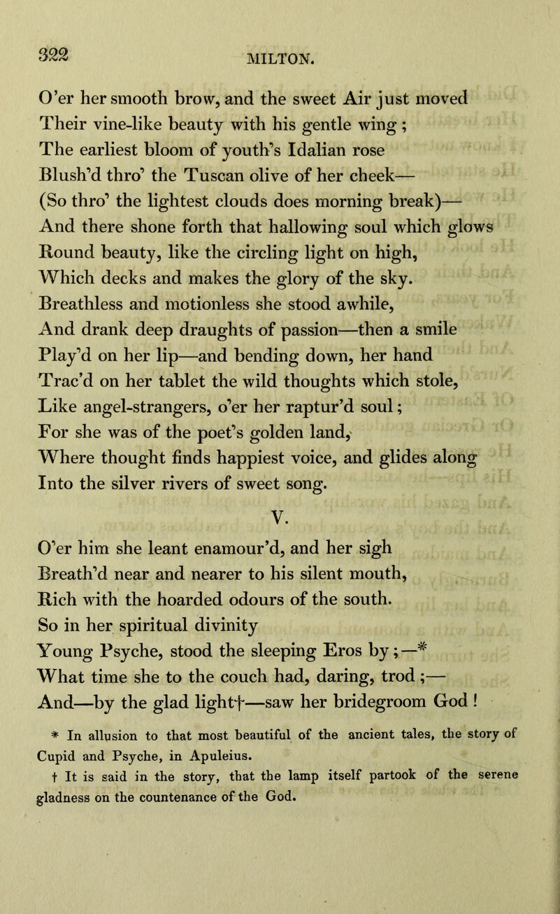 O’er her smooth brow, and the sweet Air just moved Their vine-like beauty with his gentle wing ; The earliest bloom of youth’s Idalian rose Blush’d thro’ the Tuscan olive of her cheek— (So thro’ the lightest clouds does morning break)—- And there shone forth that hallowing soul which glows Bound beauty, like the circling light on high, Which decks and makes the glory of the sky. Breathless and motionless she stood awhile, And drank deep draughts of passion—then a smile Play’d on her lip—and bending down, her hand Trac’d on her tablet the wild thoughts which stole, Like angel-strangers, o’er her raptur’d soul; For she was of the poet’s golden land, Where thought finds happiest voice, and glides along Into the silver rivers of sweet song. V. O’er him she leant enamour’d, and her sigh Breath’d near and nearer to his silent mouth, Bich with the hoarded odours of the south. So in her spiritual divinity Young Psyche, stood the sleeping Eros by;—# What time she to the couch had, daring, trod ;— And—by the glad lightf—saw her bridegroom God ! * In allusion to tliat most beautiful of the ancient tales, the story of Cupid and Psyche, in Apuleius. t It is said in the story, that the lamp itself partook of the serene gladness on the countenance of the God.