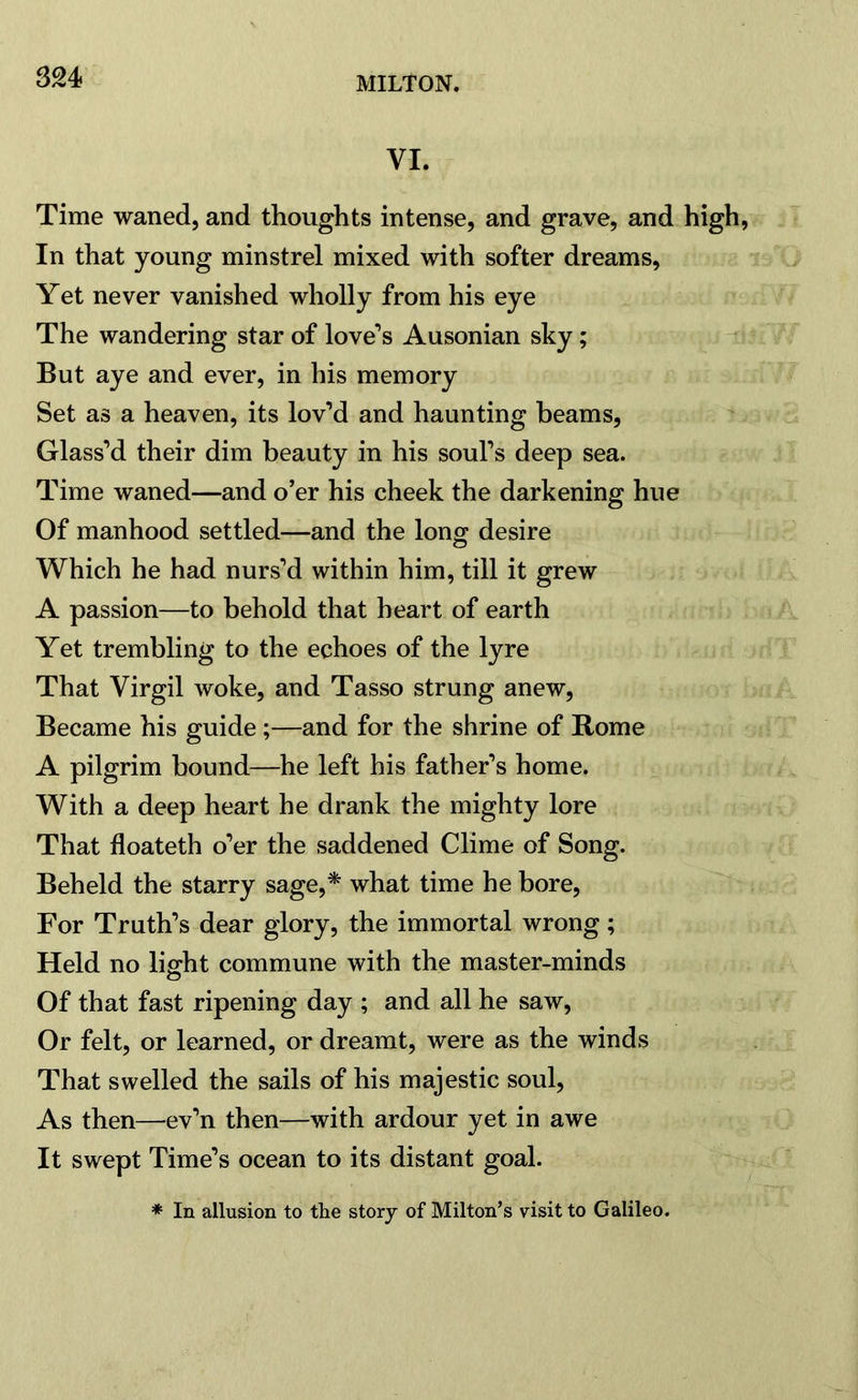 Time waned, and thoughts intense, and grave, and high, In that young minstrel mixed with softer dreams, Yet never vanished wholly from his eye The wandering star of love’s Ausonian sky; But aye and ever, in his memory Set as a heaven, its lov’d and haunting beams, Glass’d their dim beauty in his soul’s deep sea. Time waned—and o’er his cheek the darkening hue Of manhood settled—and the long desire Which he had nurs’d within him, till it grew A passion—to behold that heart of earth Yet trembling to the echoes of the lyre That Virgil woke, and Tasso strung anew, Became his guide;—and for the shrine of Rome A pilgrim bound—he left his father’s home. With a deep heart he drank the mighty lore That floateth o’er the saddened Clime of Song. Beheld the starry sage,* what time he bore, For Truth’s dear glory, the immortal wrong; Held no light commune with the master-minds Of that fast ripening day ; and all he saw, Or felt, or learned, or dreamt, were as the winds That swelled the sails of his majestic soul, As then—ev’n then—with ardour yet in awe It swept Time’s ocean to its distant goal. * In allusion to the story of Milton’s visit to Galileo.