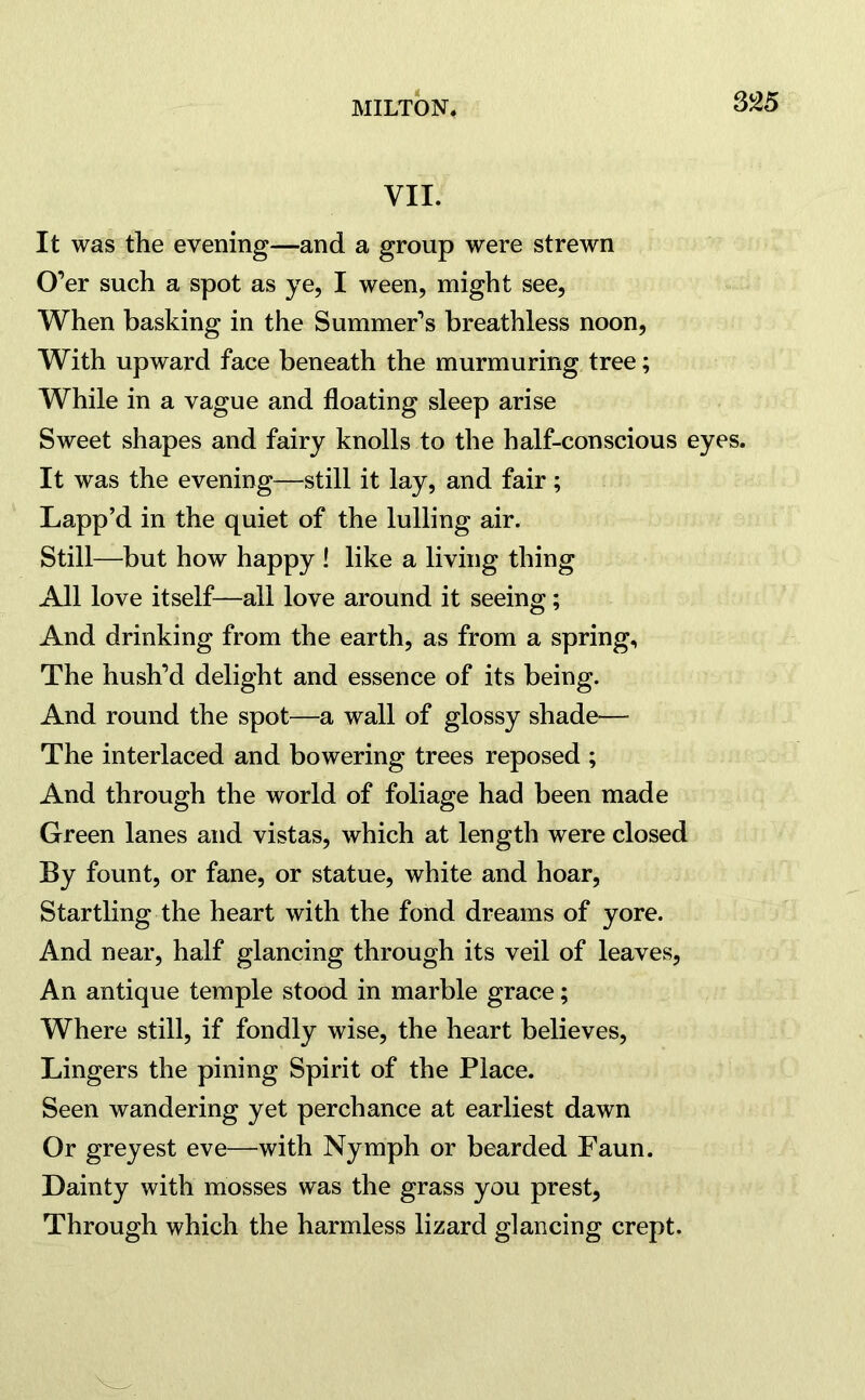 VII. It was the evening—and a group were strewn O’er such a spot as ye, I ween, might see, When basking in the Summer’s breathless noon, With upward face beneath the murmuring tree; While in a vague and floating sleep arise Sweet shapes and fairy knolls to the half-conscious eyes. It was the evening—still it lay, and fair; Lapp’d in the quiet of the lulling air. Still—but how happy ! like a living thing All love itself—all love around it seeing; And drinking from the earth, as from a spring. The hush’d delight and essence of its being. And round the spot—a wall of glossy shade— The interlaced and bowering trees reposed ; And through the world of foliage had been made Green lanes and vistas, which at length were closed By fount, or fane, or statue, white and hoar, Startling the heart with the fond dreams of yore. And near, half glancing through its veil of leaves, An antique temple stood in marble grace; Where still, if fondly wise, the heart believes, Lingers the pining Spirit of the Place. Seen wandering yet perchance at earliest dawn Or greyest eve—with Nymph or bearded Faun. Dainty with mosses was the grass you prest, Through which the harmless lizard glancing crept.