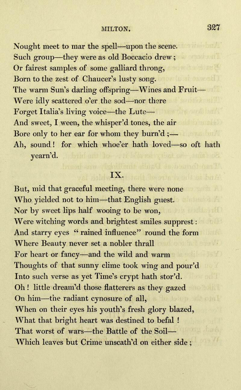 Nought meet to mar the spell—upon the scene. Such group—they were as old Boccacio drew; Or fairest samples of some galliard throng, Born to the zest of Chaucer’s lusty song. The warm Sun’s darling offspring—Wines and Fruit— Were idly scattered o’er the sod—nor there Forget Italia’s living voice—the Lute— And sweet, I ween, the whisper’d tones, the air Bore only to her ear for whom they burn’d ;— Ah, sound ! for which whoe’er hath loved—so oft hath yearn’d. IX. But, mid that graceful meeting, there were none Who yielded not to him—that English guest. Nor by sweet lips half wooing to be won, Were witching words and brightest smiles supprest: And starry eyes 66 rained influence” round the form Where Beauty never set a nobler thrall For heart or fancy—and the wild and warm Thoughts of that sunny clime took wing and pour’d Into such verse as yet Time’s crypt hath stor’d. Oh! little dream’d those flatterers as they gazed On him—the radiant cynosure of all, When on their eyes his youth’s fresh glory blazed, What that bright heart was destined to befal ! That worst of wars—the Battle of the Soil— Which leaves but Crime unscath’d on either side;