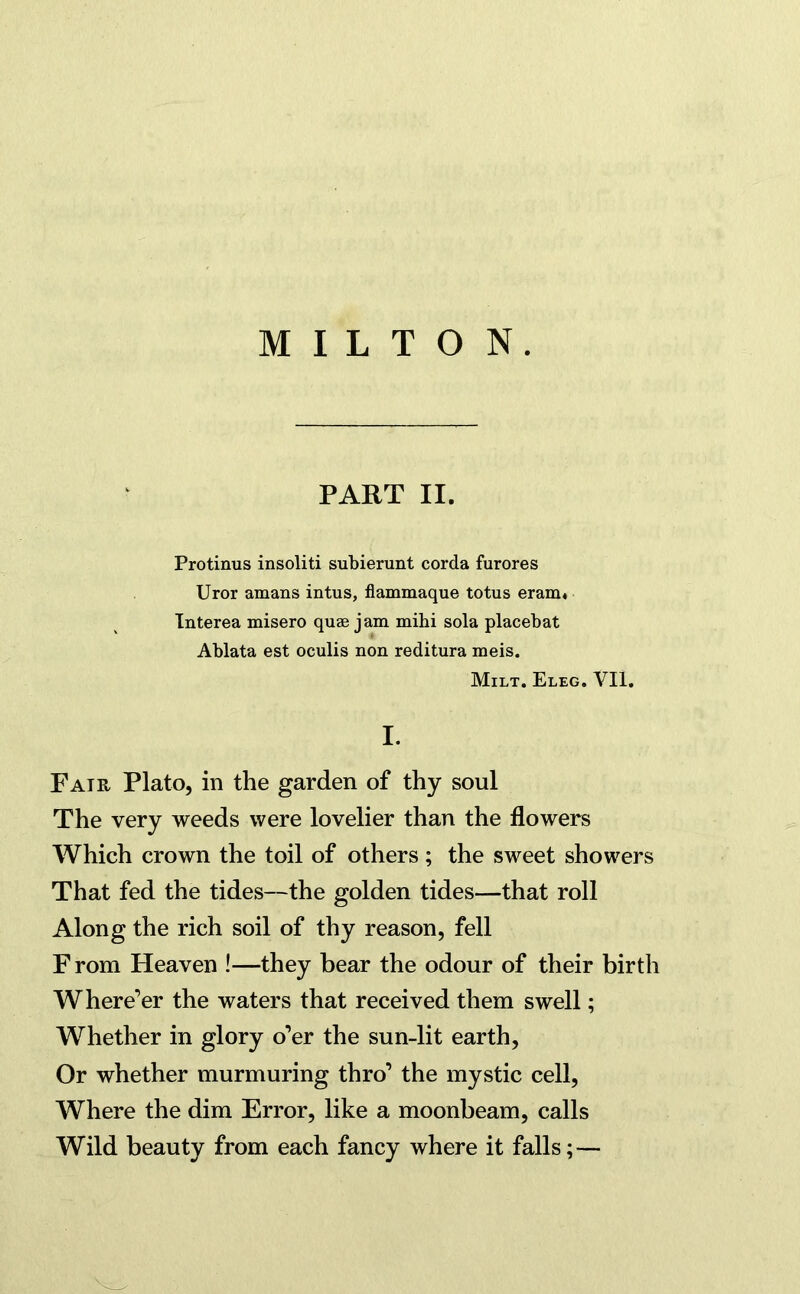 PART II. Protinus insoliti subierunt corda furores Uror amans intus, flammaque totus eram« Interea misero quae jam mihi sola placebat Ablata est oculis non reditura meis. Milt. Eleg. VII. I. Fair Plato, in the garden of thy soul The very weeds were lovelier than the flowers Which crown the toil of others; the sweet showers That fed the tides—the golden tides—that roll Along the rich soil of thy reason, fell From Heaven !—they bear the odour of their birth Where’er the waters that received them swell; Whether in glory o’er the sun-lit earth, Or whether murmuring thro’ the mystic cell, Where the dim Error, like a moonbeam, calls Wild beauty from each fancy where it falls;—