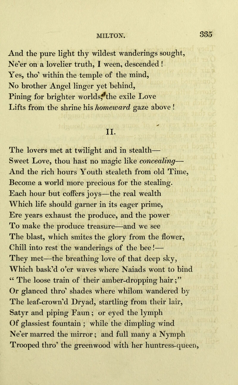 And the pure light thy wildest wanderings sought, Ne’er on a lovelier truth, I ween, descended! Yes, tho’ within the temple of the mind, No brother Angel linger yet behind, Pining for brighter worldsf^the exile Love Lifts from the shrine his homeward gaze above ! II. The lovers met at twilight and in stealth— Sweet Love, thou hast no magic like concealing— And the rich hours Youth stealeth from old Time, Become a world more precious for the stealing. Each hour but coffers joys—the real wealth Which life should garner in its eager prime, Ere years exhaust the produce, and the power To make the produce treasure—and we see The blast, which smites the glory from the flower, Chill into rest the wanderings of the bee!— They met—the breathing love of that deep sky, Which bask’d o’er waves where Naiads wont to bind 64 The loose train of their amber-dropping hair Or glanced thro’ shades where whilom wandered by The leaf-crown’d Dryad, startling from their lair, Satyr and piping Faun; or eyed the lymph Of glassiest fountain ; while the dimpling wind Ne’er marred the mirror; and full many a Nymph Trooped thro’ the greenwood with her huntress-queen. v .