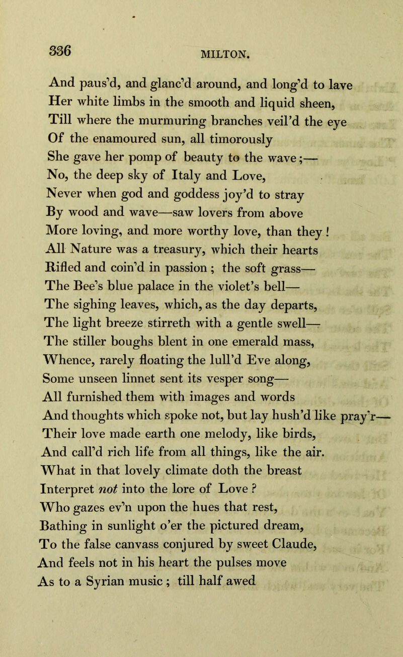 And paus’d, and glanc’d around, and long’d to lave Her white limbs in the smooth and liquid sheen, Till where the murmuring branches veil’d the eye Of the enamoured sun, all timorously She gave her pomp of beauty to the wave;— No, the deep sky of Italy and Love, Never when god and goddess joy’d to stray By wood and wave—saw lovers from above More loving, and more worthy love, than they! All Nature was a treasury, which their hearts Rifled and coin’d in passion ; the soft grass— The Bee’s blue palace in the violet’s bell— The sighing leaves, which, as the day departs, The light breeze stirreth with a gentle swell— The stiller boughs blent in one emerald mass, Whence, rarely floating the lull’d Eve along, Some unseen linnet sent its vesper song— All furnished them with images and words And thoughts which spoke not, but lay hush’d like pray’j Their love made earth one melody, like birds, And call’d rich life from all things, like the air. What in that lovely climate doth the breast Interpret not into the lore of Love ? Who gazes ev’n upon the hues that rest, Bathing in sunlight o’er the pictured dream. To the false canvass conjured by sweet Claude, And feels not in his heart the pulses move As to a Syrian music ; till half awed