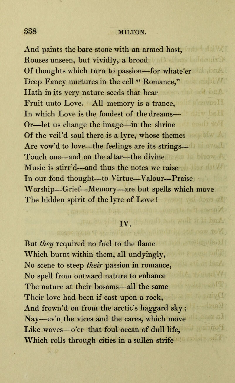 And paints the bare stone with an armed host, Rouses unseen, but vividly, a brood Of thoughts which turn to passion—for whate’er Deep Fancy nurtures in the cell66 Romance,” Hath in its very nature seeds that bear Fruit unto Love. All memory is a trance, In which Love is the fondest of the dreams— Or—let us change the image—in the shrine Of the veil’d soul there is a lyre, whose themes Are vow’d to love—the feelings are its strings— Touch one—and on the altar—the divine Music is stirr’d—and thus the notes we raise In our fond thought—to Virtue—Valour—Praise Worship—Grief-—Memory—are but spells which move The hidden spirit of the lyre of Love ! IV. But they required no fuel to the flame Which burnt within them, all undyingly, No scene to steep their passion in romance, No spell from outward nature to enhance The nature at their bosoms—all the same Their love had been if cast upon a rock, And frown’d on from the arctic’s haggard sky; Nay—ev’n the vices and the cares, which move Like waves—o’er that foul ocean of dull life, Which rolls through cities in a sullen strife