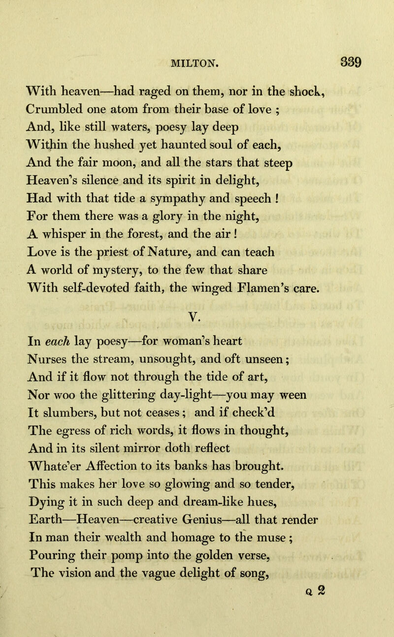 With heaven—had raged on them, nor in the shock, Crumbled one atom from their base of love ; And, like still waters, poesy lay deep Within the hushed yet haunted soul of each, And the fair moon, and all the stars that steep Heaven’s silence and its spirit in delight, Had with that tide a sympathy and speech ! For them there was a glory in the night, A whisper in the forest, and the air! Love is the priest of Nature, and can teach A world of mystery, to the few that share With self-devoted faith, the winged Flamen’s care. V. In each lay poesy—for woman’s heart Nurses the stream, unsought, and oft unseen; And if it flow not through the tide of art, Nor woo the glittering day-light—you may ween It slumbers, but not ceases; and if check’d The egress of rich words, it flows in thought, And in its silent mirror doth reflect Whate’er Affection to its banks has brought. This makes her love so glowing and so tender, Dying it in such deep and dream-like hues, Earth—Heaven—creative Genius—all that render In man their wealth and homage to the muse ; Pouring their pomp into the golden verse, The vision and the vague delight of song, a 2
