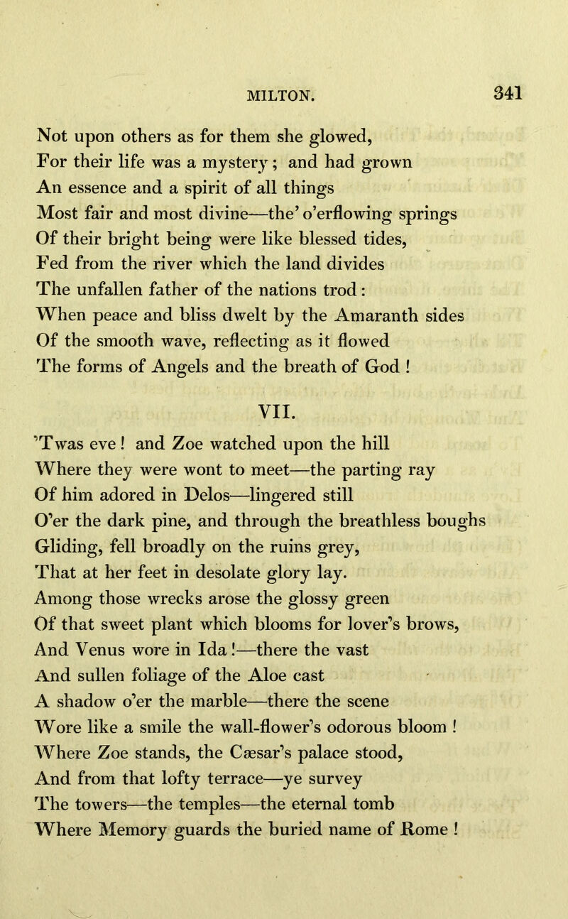 Not upon others as for them she glowed, For their life was a mystery; and had grown An essence and a spirit of all things Most fair and most divine—the’ o’erflowing springs Of their bright being were like blessed tides, Fed from the river which the land divides The unfallen father of the nations trod: When peace and bliss dwelt by the Amaranth sides Of the smooth wave, reflecting as it flowed The forms of Angels and the breath of God ! VII. ’Twas eve! and Zoe watched upon the hill Where they were wont to meet—the parting ray Of him adored in Delos—lingered still O’er the dark pine, and through the breathless boughs Gliding, fell broadly on the ruins grey, That at her feet in desolate glory lay. Among those wrecks arose the glossy green Of that sweet plant which blooms for lover’s brows, And Venus wore in Ida!—there the vast And sullen foliage of the Aloe cast A shadow o’er the marble—there the scene Wore like a smile the wall-flower’s odorous bloom ! Where Zoe stands, the Caesar’s palace stood, And from that lofty terrace—ye survey The towers—the temples—the eternal tomb Where Memory guards the buried name of Home !