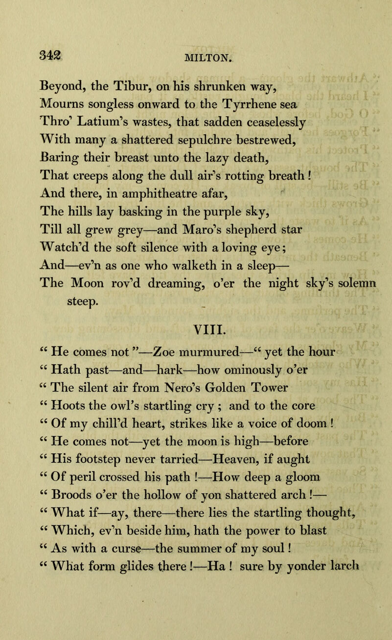 Beyond, the Tibur, on his shrunken way, Mourns songless onward to the Tyrrhene sea Thro’ Latium’s wastes, that sadden ceaselessly With many a shattered sepulchre bestrewed, Baring their breast unto the lazy death, That creeps along the dull air’s rotting breath ! And there, in amphitheatre afar, The hills lay basking in the purple sky, Till all grew grey—and Maro’s shepherd star Watch’d the soft silence with a loving eye; And—ev’n as one who walketh in a sleep— The Moon rov’d dreaming, o’er the night sky’s solemn steep. VIII. 44 He comes not ”—Zoe murmured—44 yet the hour 44 Hath past—and—hark—how ominously o’er 44 The silent air from Nero’s Golden Tower 44 Hoots the owl’s startling cry ; and to the core 44 Of my chill’d heart, strikes like a voice of doom ! 44 He comes not—yet the moon is high—before 44 His footstep never tarried—Heaven, if aught 44 Of peril crossed his path !—How deep a gloom 44 Broods o’er the hollow of yon shattered arch !— 44 What if—ay, there—there lies the startling thought, 44 Which, ev’n beside him, hath the power to blast 44 As with a curse—the summer of my soul! 44 What form glides there !—Ha ! sure by yonder larch