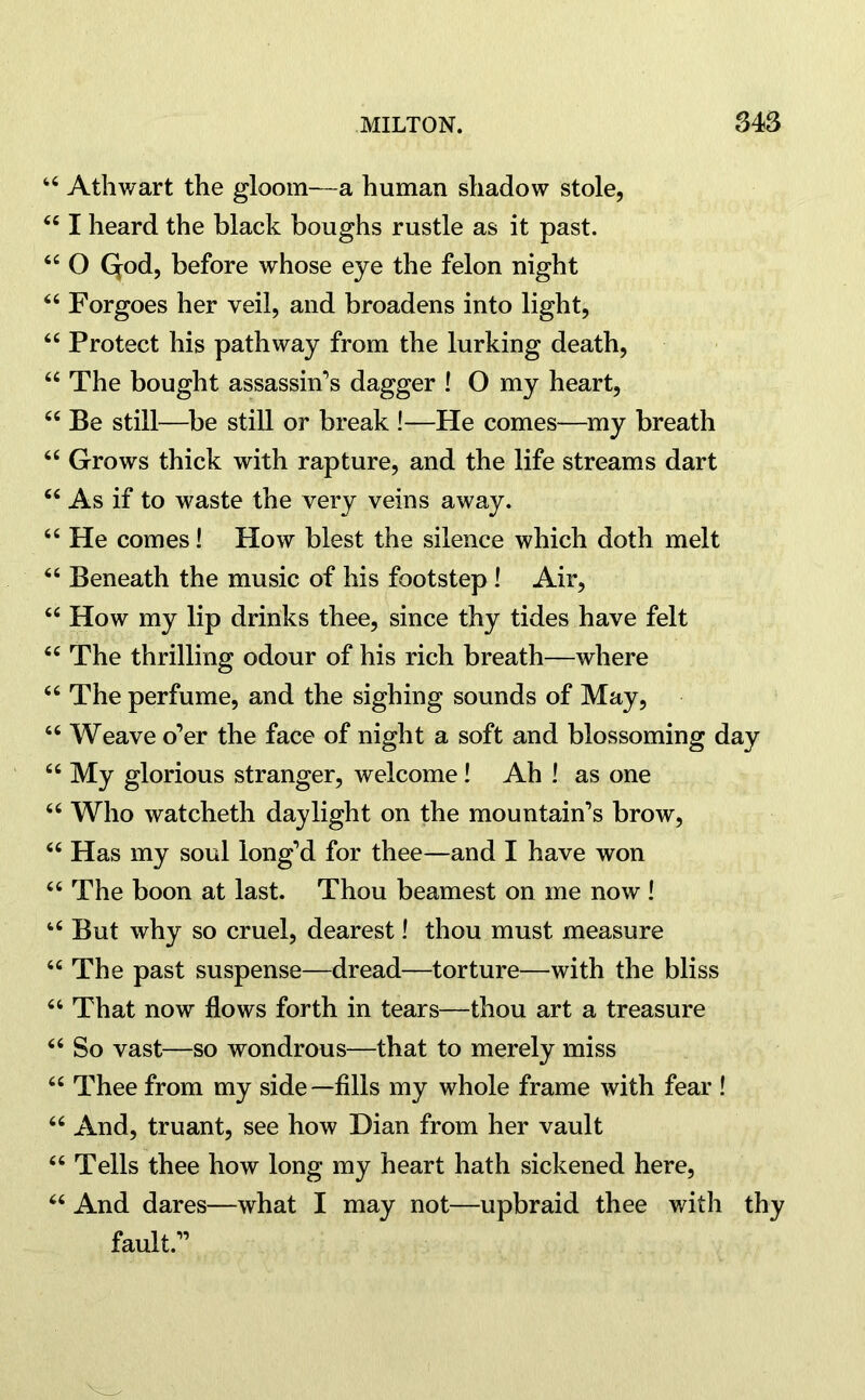 44 Athwart the gloom—a human shadow stole, 441 heard the black boughs rustle as it past. 44 O Qod, before whose eye the felon night 44 Forgoes her veil, and broadens into light, 44 Protect his pathway from the lurking death, 44 The bought assassin’s dagger ! O my heart, 44 Be still—be still or break !—He comes—my breath 44 Grows thick with rapture, and the life streams dart 44 As if to waste the very veins away. 44 He comes! How blest the silence which doth melt 44 Beneath the music of his footstep ! Air, 44 How my lip drinks thee, since thy tides have felt 44 The thrilling odour of his rich breath—where 46 The perfume, and the sighing sounds of May, 44 Weave o’er the face of night a soft and blossoming day 44 My glorious stranger, welcome! Ah ! as one 44 Who watcheth daylight on the mountain’s brow, 44 Has my soul long’d for thee—and I have won 44 The boon at last. Thou beamest on me now ! 44 But why so cruel, dearest! thou must measure 44 The past suspense—dread—torture—with the bliss 44 That now flows forth in tears—thou art a treasure 44 So vast—so wondrous—that to merely miss 44 Thee from my side—fills my whole frame with fear ! 44 And, truant, see how Dian from her vault 44 Tells thee how long my heart hath sickened here, 44 And dares—what I may not—upbraid thee with thy fault.”