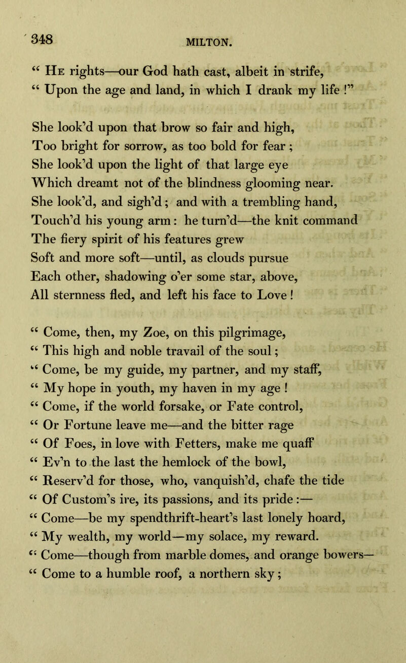 44 He rights—our God hath cast, albeit in strife, “ Upon the age and land, in which I drank my life !” She look’d upon that brow so fair and high, Too bright for sorrow, as too bold for fear ; She look’d upon the light of that large eye Which dreamt not of the blindness glooming near. She look’d, and sigh’d; and with a trembling hand, Touch’d his young arm: he turn’d—the knit command The fiery spirit of his features grew Soft and more soft—until, as clouds pursue Each other, shadowing o’er some star, above, All sternness fled, and left his face to Love ! 44 Come, then, my Zoe, on this pilgrimage, 44 This high and noble travail of the soul; 44 Come, be my guide, my partner, and my staff, 44 My hope in youth, my haven in my age ! 44 Come, if the world forsake, or Fate control, 44 Or Fortune leave me—and the bitter rage 44 Of Foes, in love with Fetters, make me quaff 44 Ev’n to the last the hemlock of the bowl, 44 Reserv’d for those, who, vanquish’d, chafe the tide 44 Of Custom’s ire, its passions, and its pride :— 44 Come—be my spendthrift-heart’s last lonely hoard, 44 My wealth, my world—my solace, my reward. 44 Come—though from marble domes, and orange bowers— 44 Come to a humble roof, a northern sky;