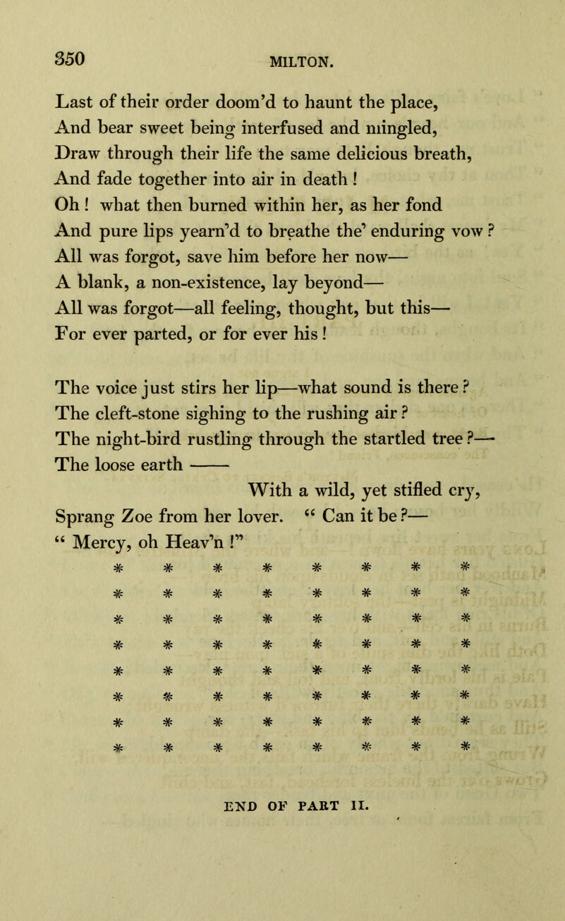 Last of their order doom’d to haunt the place, And bear sweet being interfused and mingled, Draw through their life the same delicious breath, And fade together into air in death! Oh ! what then burned within her, as her fond And pure lips yearn’d to breathe the’ enduring vow ? All was forgot, save him before her now— A blank, a non-existence, lay beyond— All was forgot—all feeling, thought, but this— For ever parted, or for ever his! The voice just stirs her lip—what sound is there ? The cleft-stone sighing to the rushing air ? The night-bird rustling through the startled tree ?— The loose earth With a wild, yet stifled cry, Sprang Zoe from her lover. <£ Can it be ?— “ Mercy, oh Heav’n !” # # # # # # # # # # # # # # # # # # * # # # # # # # # # # * * # # # # # # # # # # * # # # * # #