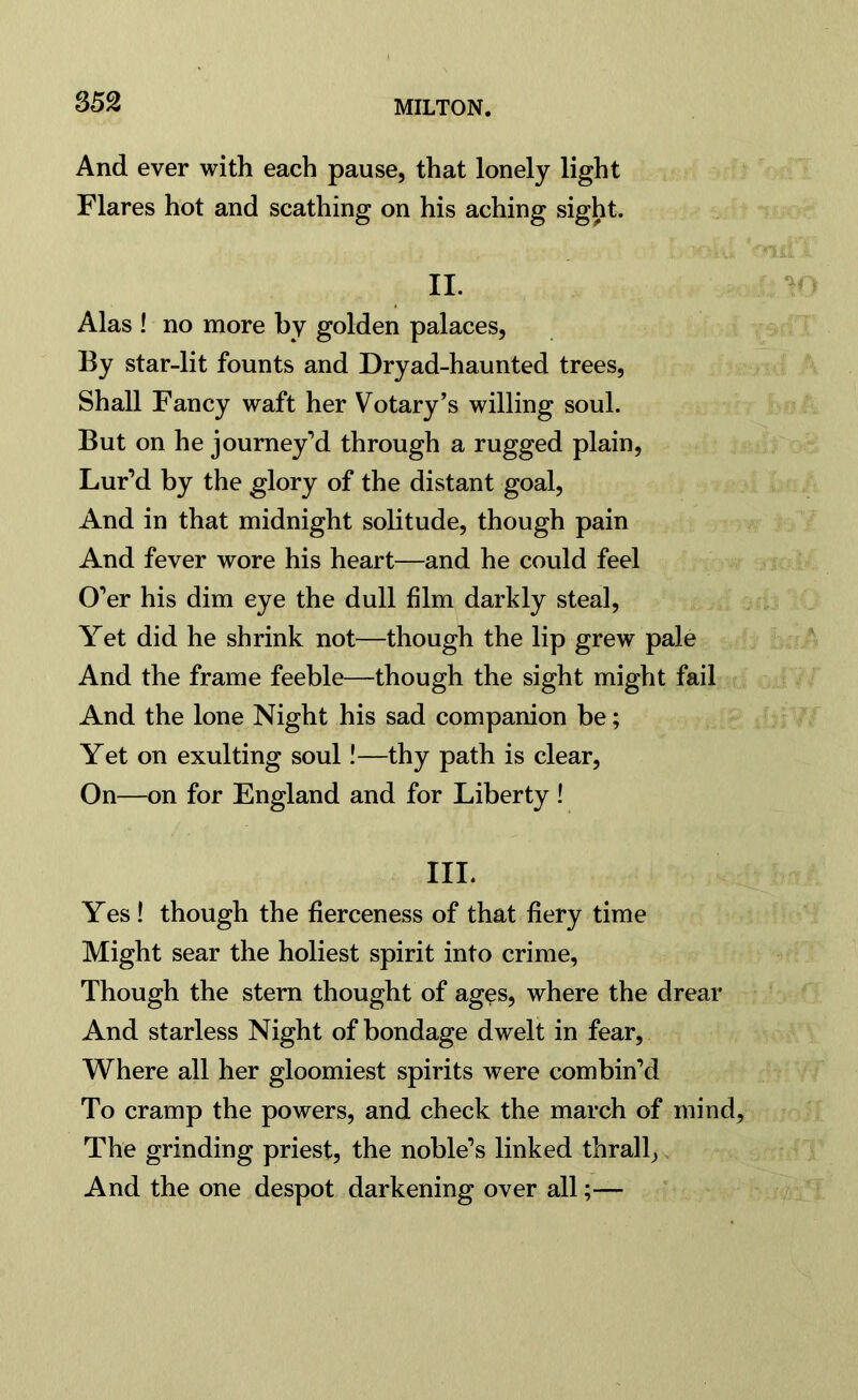 And ever with each pause, that lonely light Flares hot and scathing on his aching sight. II. Alas ! no more by golden palaces, By star-lit founts and Dryad-haunted trees, Shall Fancy waft her Votary’s willing soul. But on he journey’d through a rugged plain, Lur’d by the glory of the distant goal, And in that midnight solitude, though pain And fever wore his heart—and he could feel O’er his dim eye the dull film darkly steal, Yet did he shrink not—though the lip grew pale And the frame feeble—though the sight might fail And the lone Night his sad companion be; Yet on exulting soul!—thy path is clear, On—on for England and for Liberty ! III. Yes ! though the fierceness of that fiery time Might sear the holiest spirit into crime, Though the stern thought of ages, where the drear And starless Night of bondage dwelt in fear, Where all her gloomiest spirits were combin’d To cramp the powers, and check the march of mind. The grinding priest, the noble’s linked thrall, And the one despot darkening over all;—