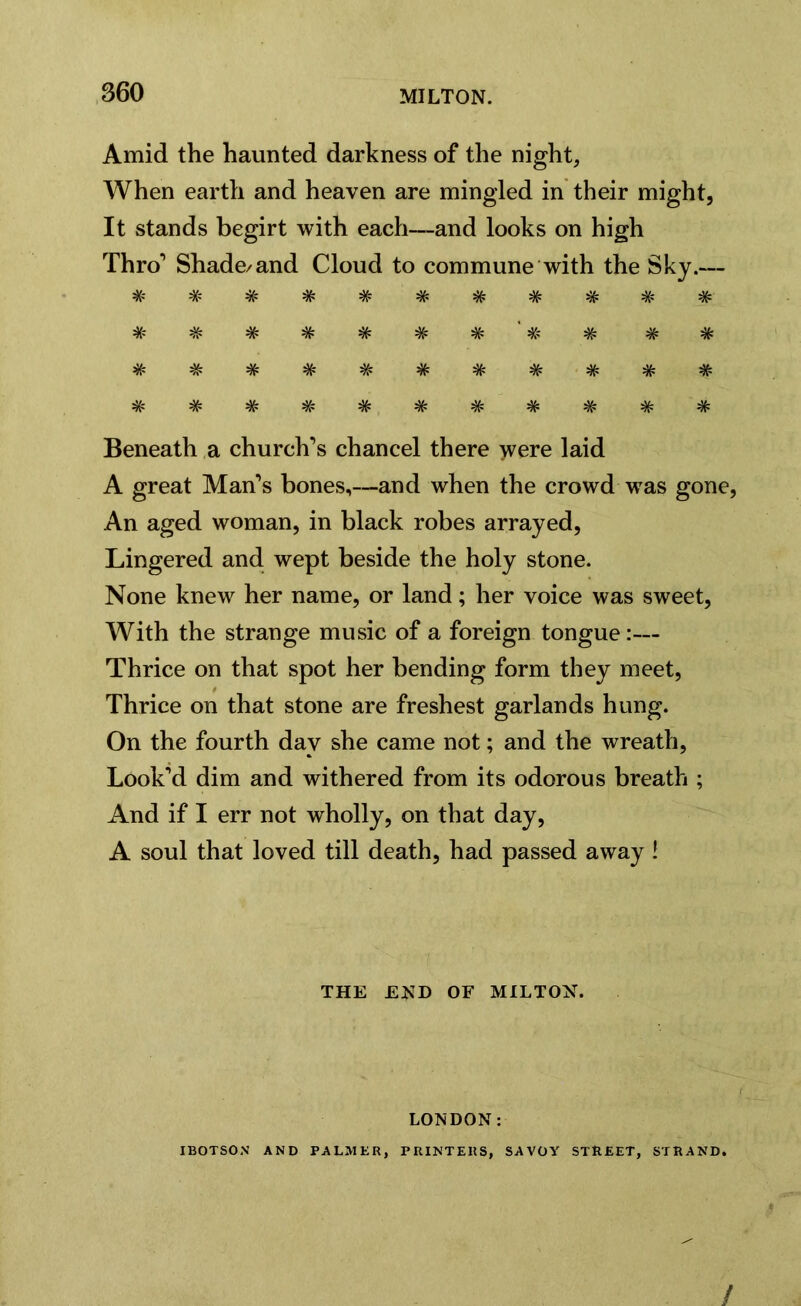 Amid the haunted darkness of the night. When earth and heaven are mingled in their might, It stands begirt with each—and looks on high Thro’ Shade/and Cloud to commune with the Sky.— # # # # # # # # % # # # # # # # ' # # # # # # # # # # # # # # # # # # # # # # Beneath a church’s chancel there >vere laid A great Man’s bones,—and when the crowd was gone, An aged woman, in black robes arrayed, Lingered and wept beside the holy stone. None knew her name, or land; her voice was sweet, With the strange music of a foreign tongue:— Thrice on that spot her bending form they meet, Thrice on that stone are freshest garlands hung. On the fourth day she came not; and the wreath, Look’d dim and withered from its odorous breath ; And if I err not wholly, on that day, A soul that loved till death, had passed away ! THE END OF MILTON. LONDON: IBOTSON AND PALMER, PRINTERS, SAVOY STREET, STRAND. /