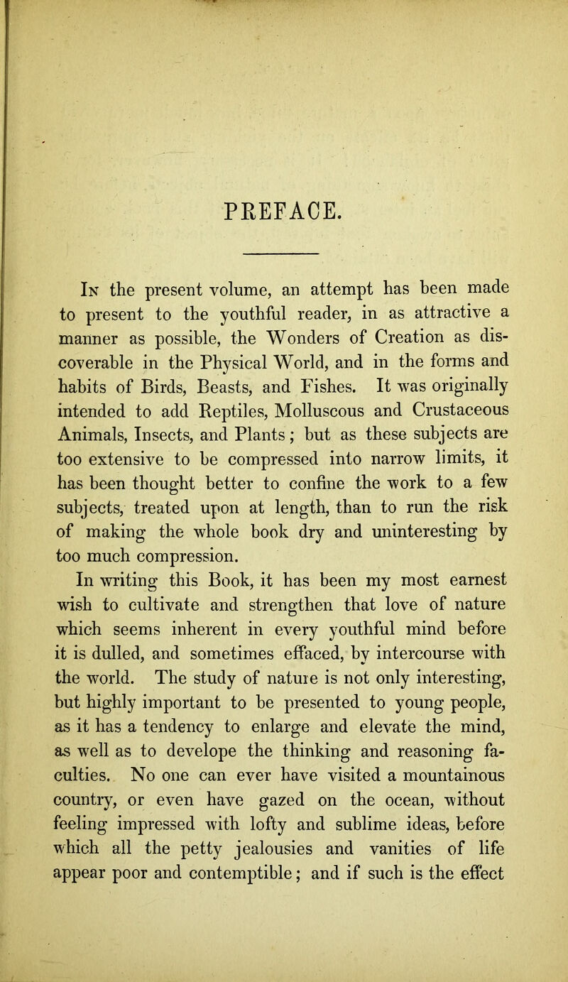 PREFACE. In the present volume, an attempt has been made to present to the youthful reader, in as attractive a manner as possible, the Wonders of Creation as dis- coverable in the Physical World, and in the forms and habits of Birds, Beasts, and Fishes. It was originally intended to add Reptiles, Molluscous and Crustaceous Animals, Insects, and Plants; but as these subjects are too extensive to be compressed into narrow limits, it has been thought better to confine the work to a few subjects, treated upon at length, than to run the risk of making the whole book dry and uninteresting by too much compression. In writing this Book, it has been my most earnest wish to cultivate and strengthen that love of nature which seems inherent in every youthful mind before it is dulled, and sometimes effaced, by intercourse with the world. The study of nature is not only interesting, but highly important to be presented to young people, as it has a tendency to enlarge and elevate the mind, as well as to develope the thinking and reasoning fa- culties. No one can ever have visited a mountainous country, or even have gazed on the ocean, without feeling impressed with lofty and sublime ideas, before which all the petty jealousies and vanities of life appear poor and contemptible; and if such is the effect