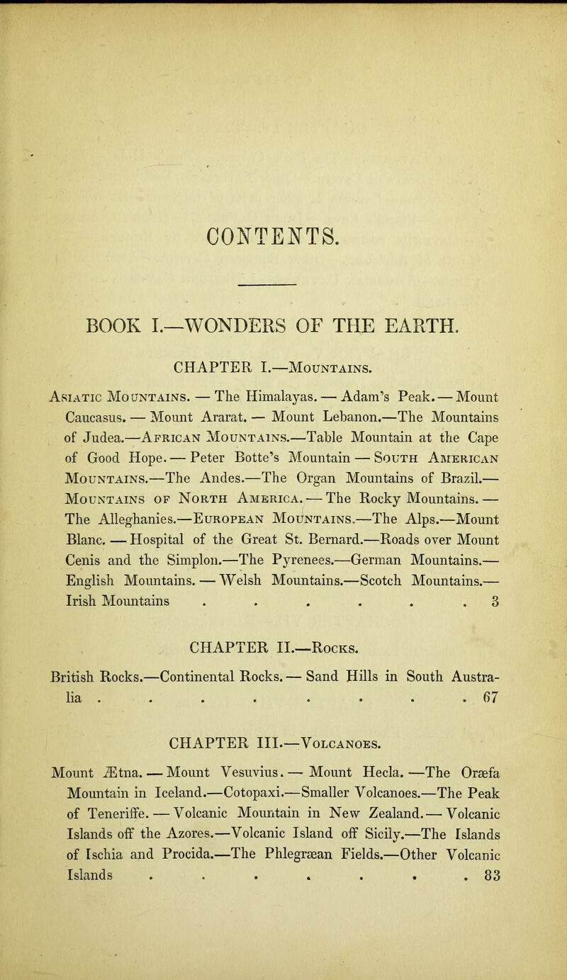 CONTENTS. BOOK I.—WONDERS OF THE EARTH. CHAPTER I.—Mountains. Asiatic Mountains. — The Himalayas. — Adam’s Peak. — Mount Caucasus. — Mount Ararat. — Mount Lebanon.—The Mountains of Judea.—African Mountains.—Table Mountain at the Cape of Good Hope. — Peter Botte’s Mountain — South American Mountains.—The Andes.—The Organ Mountains of Brazil.— Mountains of North America. — The Rocky Mountains.— The Alleghanies.—European Mountains.—The Alps.—Mount Blanc. — Hospital of the Great St. Bernard.—Roads over Mount Cenis and the Simplon.—The Pyrenees.—German Mountains.— English Mountains. — Welsh Mountains.—Scotch Mountains.— Irish Mountains . . . . . .3 CHAPTER II.—Rocks. British Rocks.—Continental Rocks. — Sand Hills in South Austra- lia . . . . . . . .67 CHAPTER III.—Volcanoes. Mount .®tna. — Mount Vesuvius.— Mount Hecla.—The Oreefa Mountain in Iceland.—Cotopaxi.—Smaller Volcanoes.—The Peak of Teneriffe. — Volcanic Mountain in New Zealand.— Volcanic Islands off the Azores.—Volcanic Island off Sicily.—The Islands of Ischia and Procida.—The Phlegreean Fields.—Other Volcanic Islands . . . . . . .83