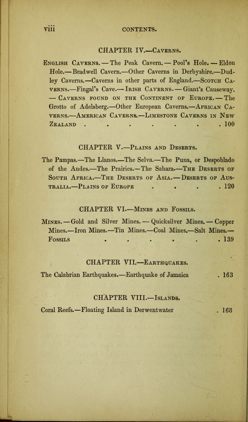 CHAPTER IV.—Caverns. English Caverns. — The Peak Cavern. — Pool’s Hole. — Eldon Hole.—Brad well Cavern.—Other Caverns in Derbyshire.—Dud- ley Caverns.—Caverns in other parts of England.—Scotch Ca- verns.—Fingal’s Cave.— Irish Caverns. — Giant’s Causeway. — Caverns found on the Continent of Europe. — The Grotto of Adelsberg.—Other European Caverns.—African Ca- verns.—American Caverns.—Limestone Caverns in New Zealand ....... 100 CHAPTER V.—Plains and Deserts. The Pampas.—The Llanos—The Selva.—The Puna, or Despoblado of the Andes.—The Prairies.—The Sahara.—The Deserts of South Africa.—The Deserts of Asia.—Deserts of Aus- tralia.—Plains of Europe .... 120 CHAPTER VI.—Mines and Fossils. Mines. — Gold and Silver Mines. — Quicksilver Mines. — Copper Mines.—Iron Mines.—Tin Mines.—Coal Mines.—Salt Mines.— Fossils .... . . 139 CHAPTER VII.—Earthquakes. The Calabrian Earthquakes.—Earthquake of Jamaica . 163 CHAPTER VIII.—Islands. Coral Reefs.—Floating Island in Derwentwater . 168