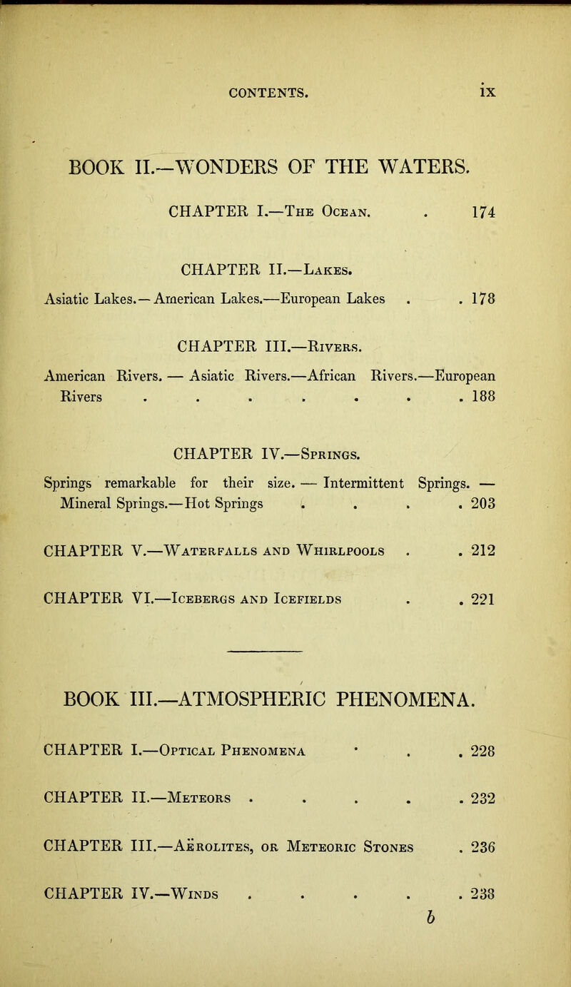 BOOK IL—WONDERS OF THE WATERS. CHAPTER I.—The Ocean. . 174 CHAPTER II.—Lakes. Asiatic Lakes.—American Lakes.—European Lakes . .178 CHAPTER III.—Rivers. American Rivers, — Asiatic Rivers.—African Rivers.—European Rivers ....... 188 CHAPTER IV.—Springs. Springs remarkable for their size. — Intermittent Springs. — Mineral Springs.—Hot Springs .... 203 CHAPTER V.—Waterfalls and Whirlpools . . 212 CHAPTER VI.—Icebergs and Icefields . . 221 BOOK III.—ATMOSPHERIC PHENOMENA. CHAPTER I.—Optical Phenomena * . . 228 CHAPTER II.—Meteors ..... 232 CHAPTER III.—Aerolites, or Meteoric Stones . 236 CHAPTER IV.—Winds 238 h