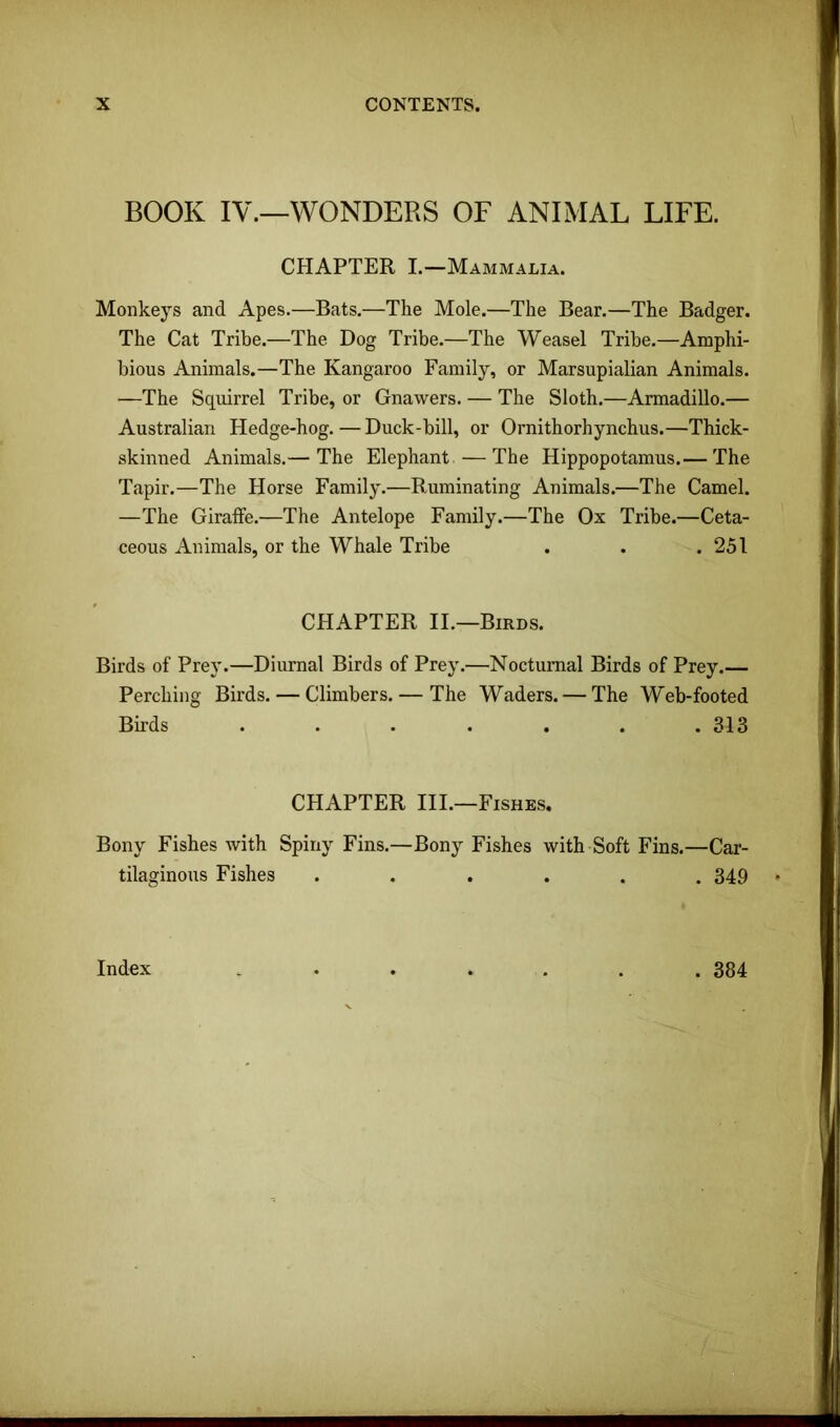 BOOK IV.—WONDERS OF ANIMAL LIFE. CHAPTER I.—Mammalia. Monkeys and Apes.—Bats.—The Mole.—The Bear.—The Badger. The Cat Tribe.—The Dog Tribe.—The Weasel Tribe.—Amphi- bious Animals.—The Kangaroo Family, or Marsupialian Animals. —The Squirrel Tribe, or Gnawers. — The Sloth.—Armadillo.— Australian Hedge-hog. — Duck-bill, or Ornithorhynchus.—Thick- skinned Animals.— The Elephant —The Hippopotamus.— The Tapir.—The Horse Family.—Ruminating Animals.—The Camel. —The Girafie.—The Antelope Family.—The Ox Tribe.—Ceta- ceous Animals, or the Whale Tribe . . .251 CHAPTER II.—Birds. Birds of Prey.—Diurnal Birds of Prey.—Nocturnal Birds of Prey.— Perching Birds. — Climbers. — The Waders. — The Web-footed Birds . . . . . . .313 CHAPTER III.—Fishes. Bony Fishes with Spiny Fins.—Bony Fishes with Soft Fins.—Car- tilaginous Fishes ...... 349 Index ....... 384